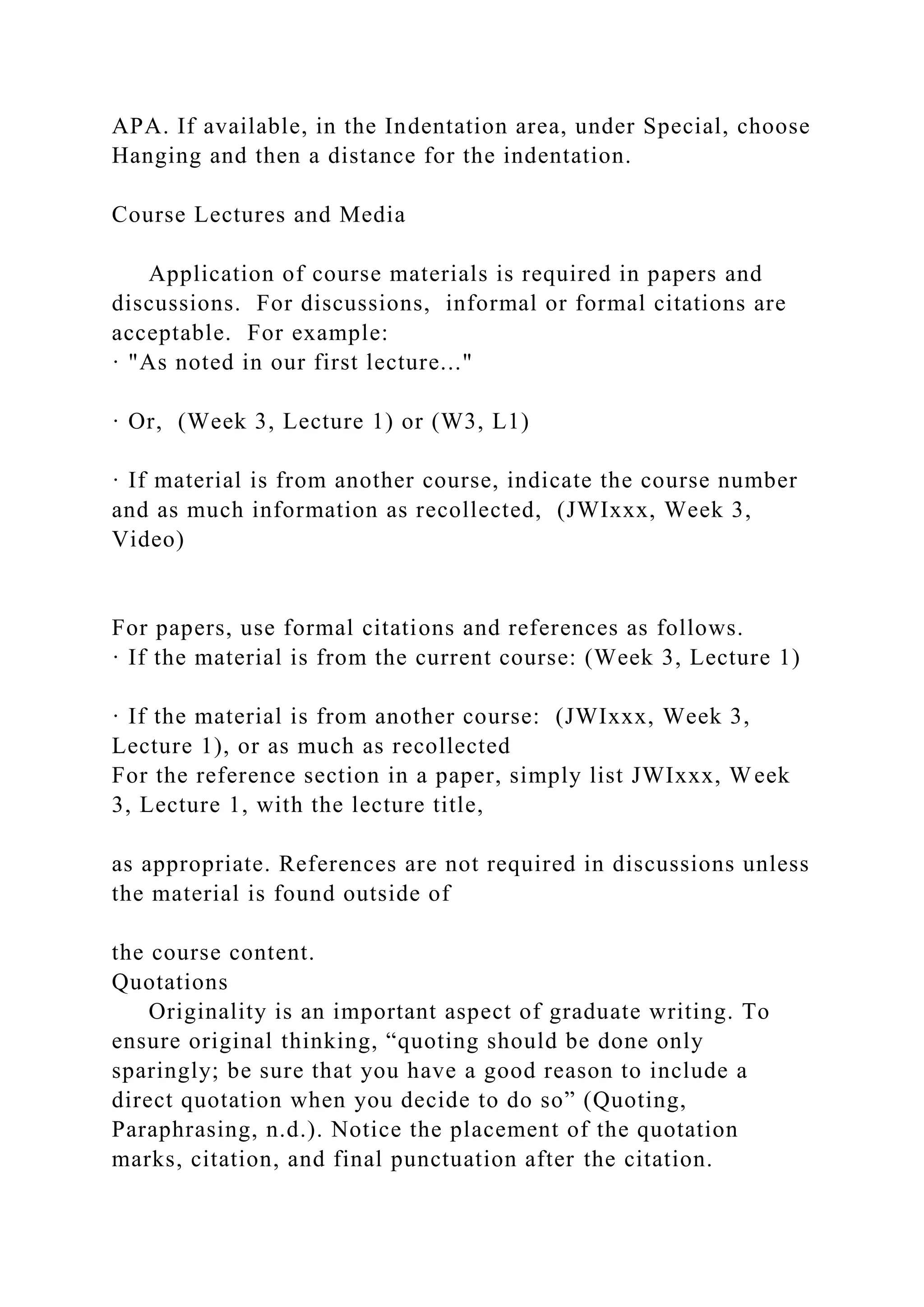 APA. If available, in the Indentation area, under Special, choose
Hanging and then a distance for the indentation.
Course Lectures and Media
Application of course materials is required in papers and
discussions. For discussions, informal or formal citations are
acceptable. For example:
· "As noted in our first lecture..."
· Or, (Week 3, Lecture 1) or (W3, L1)
· If material is from another course, indicate the course number
and as much information as recollected, (JWIxxx, Week 3,
Video)
For papers, use formal citations and references as follows.
· If the material is from the current course: (Week 3, Lecture 1)
· If the material is from another course: (JWIxxx, Week 3,
Lecture 1), or as much as recollected
For the reference section in a paper, simply list JWIxxx, Week
3, Lecture 1, with the lecture title,
as appropriate. References are not required in discussions unless
the material is found outside of
the course content.
Quotations
Originality is an important aspect of graduate writing. To
ensure original thinking, “quoting should be done only
sparingly; be sure that you have a good reason to include a
direct quotation when you decide to do so” (Quoting,
Paraphrasing, n.d.). Notice the placement of the quotation
marks, citation, and final punctuation after the citation.
 