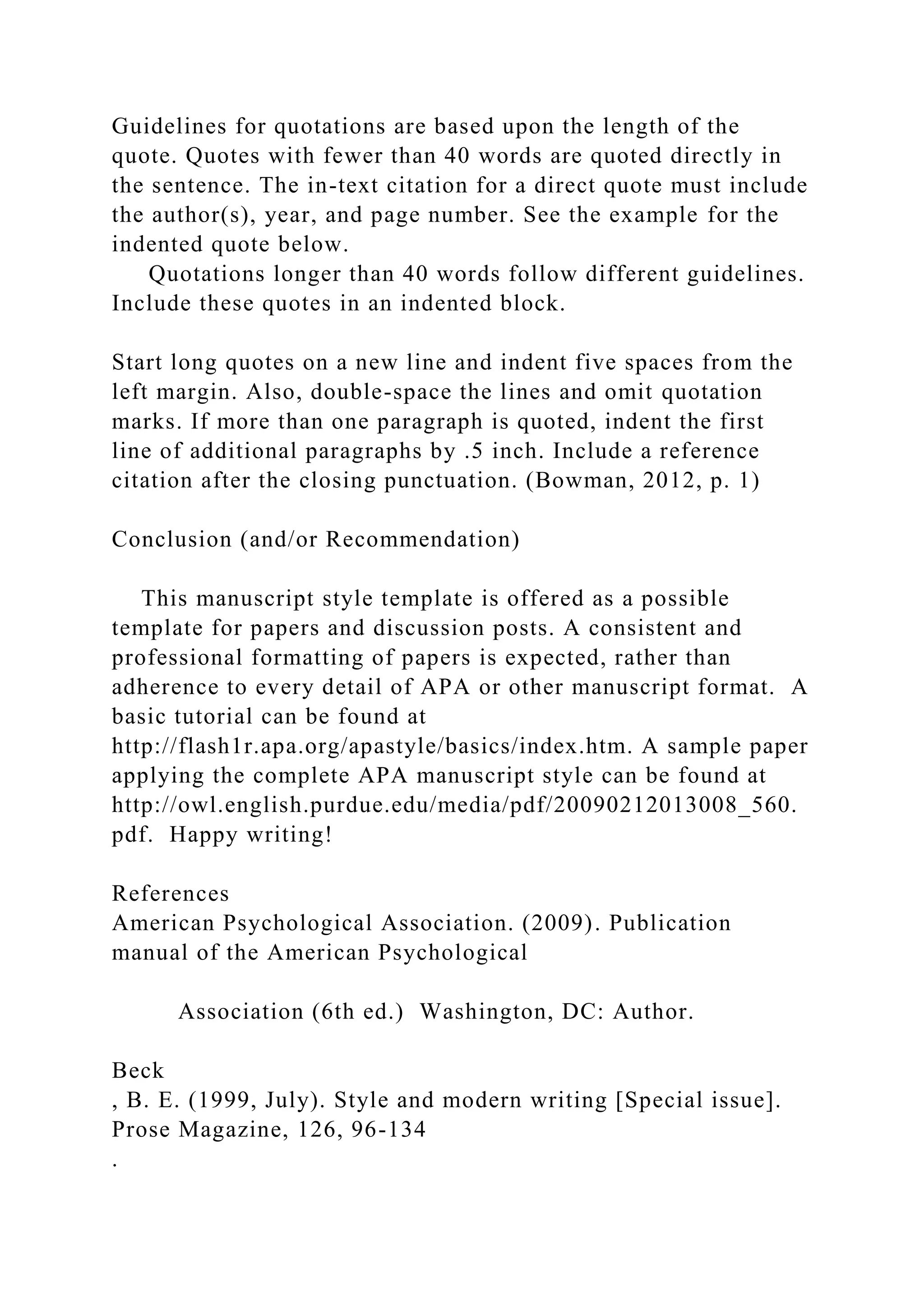 Guidelines for quotations are based upon the length of the
quote. Quotes with fewer than 40 words are quoted directly in
the sentence. The in-text citation for a direct quote must include
the author(s), year, and page number. See the example for the
indented quote below.
Quotations longer than 40 words follow different guidelines.
Include these quotes in an indented block.
Start long quotes on a new line and indent five spaces from the
left margin. Also, double-space the lines and omit quotation
marks. If more than one paragraph is quoted, indent the first
line of additional paragraphs by .5 inch. Include a reference
citation after the closing punctuation. (Bowman, 2012, p. 1)
Conclusion (and/or Recommendation)
This manuscript style template is offered as a possible
template for papers and discussion posts. A consistent and
professional formatting of papers is expected, rather than
adherence to every detail of APA or other manuscript format. A
basic tutorial can be found at
http://flash1r.apa.org/apastyle/basics/index.htm. A sample paper
applying the complete APA manuscript style can be found at
http://owl.english.purdue.edu/media/pdf/20090212013008_560.
pdf. Happy writing!
References
American Psychological Association. (2009). Publication
manual of the American Psychological
Association (6th ed.) Washington, DC: Author.
Beck
, B. E. (1999, July). Style and modern writing [Special issue].
Prose Magazine, 126, 96-134
.
 