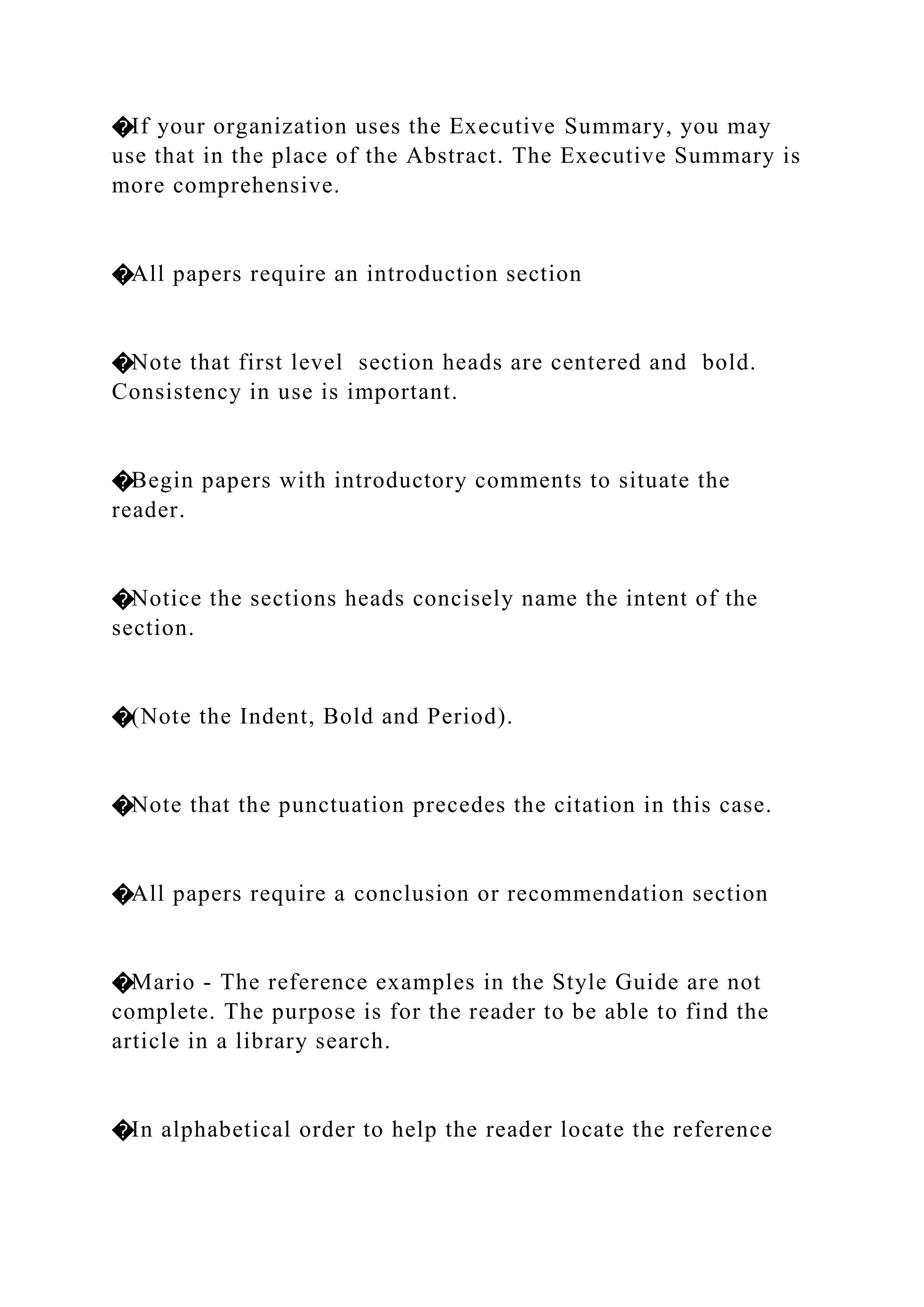 �If your organization uses the Executive Summary, you may
use that in the place of the Abstract. The Executive Summary is
more comprehensive.
�All papers require an introduction section
�Note that first level section heads are centered and bold.
Consistency in use is important.
�Begin papers with introductory comments to situate the
reader.
�Notice the sections heads concisely name the intent of the
section.
�(Note the Indent, Bold and Period).
�Note that the punctuation precedes the citation in this case.
�All papers require a conclusion or recommendation section
�Mario - The reference examples in the Style Guide are not
complete. The purpose is for the reader to be able to find the
article in a library search.
�In alphabetical order to help the reader locate the reference
 