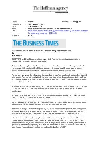 Client            :   PayPal                                     Country : Singapore
Publication       :   The Business Times
Date              :   5 November 2012
Topic             :   Local mobile payments firm goes up against the big boys
URL               :   http://www.businesstimes.com.sg/specials/bizit/others/local-mobile-payments-
                      firm-goes-against-big-boys-20121105
Visitorship       :   65,401




SCCP sees tie-up with banks as ace in the sleeve trumping PayPal and Square
BY
VICTORIA HO

SINGAPORE-BASED mobile payments company SCCP Payment Services is up against strong
competition in the form of PayPal and Square.

All three offer smartphone attachments that read credit cards to enable mobile payment. But the
homegrown SCCP is going with a different strategy: it is pairing up with banks to go to market -
instead of pitting itself against them - in the hopes of winning more merchants over.

For the past two years, there have been increased sightings of personal credit card readers plugged
into phones. The little dongles typically go in the earphone jack and transmit card data through an
app, and allow people to make credit card payments on the go, or with small merchants that don't
have credit card terminals.

The technology is fairly simple. It was introduced just over two years ago by Twitter co-founder Jack
Dorsey. His company Square launched a little white attachment for iPhones that would process
credit cards.

It's been particularly popular with taxis in the US, allowing cabbies to swipe customers' cards with
their phones so nobody has to fumble with change.

Square reported that it is on track to process US$6 billion in transaction volumes by this year, but it's
still early days for the dongle. Square's service is limited to North America.

That's set to change. Web payment giant PayPal jumped on the bandwagon in March, rolling out a
similar dongle to North America and in the Asia-Pacific region - Japan, Hong Kong and Australia. It
was due to be introduced in Singapore this year, but the company is mum on exactly when.

With the market still open for an agile player, SCCP started moving quickly this year with its own
mobile dongle. It launched its Swiff service as a pilot with HSBC Bank here in March, but SCCP's
projects in the country hit the brakes while the banking industry hurried to comply with the MAS's
(Monetary Authority of Singapore) 2014 deadline for all cards to have secure smart chips installed,
said Etienne Van den Bogaert, co-founder and chief technology of SCCP.
 