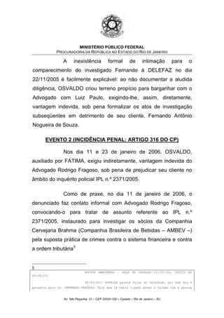 MINISTÉRIO PÚBLICO FEDERAL
PROCURADORIA DA REPÚBLICA NO ESTADO DO RIO DE JANEIRO
A inexistência formal de intimação para o
comparecimento do investigado Fernando à DELEFAZ no dia
22/11/2005 é facilmente explicável: ao não documentar a aludida
diligência, OSVALDO criou terreno propício para barganhar com o
Advogado com Luiz Paulo, exigindo-lhe, assim, diretamente,
vantagem indevida, sob pena formalizar os atos de investigação
subseqüentes em detrimento de seu cliente, Fernando Antônio
Nogueira de Souza.
EVENTO 2 (INCIDÊNCIA PENAL: ARTIGO 316 DO CP)
Nos dia 11 e 23 de janeiro de 2006, OSVALDO,
auxiliado por FÁTIMA, exigiu indiretamente, vantagem indevida do
Advogado Rodrigo Fragoso, sob pena de prejudicar seu cliente no
âmbito do inquérito policial IPL n.º 2371/2005.
Como de praxe, no dia 11 de janeiro de 2006, o
denunciado faz contato informal com Advogado Rodrigo Fragoso,
convocando-o para tratar de assunto referente ao IPL n.º
2371/2005, instaurado para investigar os sócios da Companhia
Cervejaria Brahma (Companhia Brasileira de Bebidas – AMBEV –)
pela suposta prática de crimes contra o sistema financeira e contra
a ordem tributária5
5
ESCUTA AMBIENTAL – SALA DE OSVALDO (11/01/06, INÍCIO ÀS
09:38:57)
00:43:00)- OSVALDO parece falar ao telefone, diz bom dia e
pergunta pelo Dr. FERNANDO FRAGOSO. Fala que já teria ligado antes e falado com a pessoa
Av. Nilo Peçanha, 31 – CEP 20020-100 – Castelo – Rio de Janeiro – RJ
 