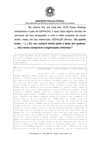 MINISTÉRIO PÚBLICO FEDERAL
PROCURADORIA DA REPÚBLICA NO ESTADO DO RIO DE JANEIRO
No mesmo dia, por volta das 14:00 horas, Rodrigo
compareceu à sala de OSVALDO, o qual, após alguns minutos de
conversa, em tom ameaçador, e com o nítido propósito de incutir
receio, medo, em seu interlocutor, OSVALDO afirmou: “Eu queria
evitar...” (...) Eu vou cumprir minha parte e botar pra quebrar,
.... nós vamos comprovar a organização criminosa”6
que o estava atendendo. Diz que quem está falando é o Delegado Osvaldo Ferreira. Diz
que "ele" (o advogado) teria lhe dado o telefone e pedido para entrar em contato.
Corrige dizendo "Dr. RODRIGO FRAGOSO". Ao final da conversa diz que não vai mais
ligar.(EVENTO 4)
6
ESCUTA AMBIENTAL – SALA DE OSVALDO (11/01/06, INÍCIO ÀS
14:11:51)
(01:40´:06") - Toca o telefone e OSVALDO manda subir.
OSVALDO cumprimenta RODRIGO. RODRIGO diz que é a primeira vez que encontra OSVALDO
depois..... OSVALDO diz que faz três anos. RODRIGO pergunta se ele está bem. OSVALDO diz
que trabalha em um grupo que era contrabando e descaminho, depois virou crime federal e
que agora todo mundo trabalha com crime federal: contrabando e descaminho, sonegação
fiscal, lavagem de dinheiro, evasão de divisas. Conversam um pouco sobre concurso.
RODRIGO fala que a empresa era sócia da antiga BRAHMA e foi vendida, fundida e começa a
explicar que o que ocorreu. OSVALDO pergunta o celular de RODRIGO que informou o número
96225874 ou 96221874. RODRIGO informa que a empresa que ele representa fez uma
exportação regular através do SISCOMEX, com dados cadastrais, com um histórico de vendas
para o PARAGUAI e que recebeu o pagamento através de um doleiro e que o pagamento foi
feito através de uma conta declarada que a BRAHMA possui pra receber valores do
exterior. OSVALDO interrompe RODRIGO e começa a falar que tem conhecimento de uma
investigação que envolve a BRAHMA e que era para apurar evasão de divisas, sonegação e
lavagem de dinheiro e que ele foi a um local onde ele tinha três mandado de prisão e um
mandado de busca pra cumprir. RODRIGO diz que não soube dessa operação. OSVALDO fala "
calma rapaz, estou lhe contando um caso e diz que esse caso tem ligação direto com a
BRAHMA e que o IPL é de CURITIBA e que esse IPL trás a tona tudo o que ocorreu. RODRIGO
diz que não é esse o caso. OSVALDO diz que tem certeza..... Aparentemente OSVALDO pega o
IPL e diz " aqui ele responde a lavagem, sonegação, evasão e formação de quadrilha e
passa a ler algumas partes de um IPL onde solicita a apuração de outros participantes.
RODRIGO pergunta se o IPL é do PARÁ. OSVALDO diz que sim. RODRIGO diz que acha que o
doleiro que pagou é do PARÁ. RODRIGO fala que a relação das pessoas que ....com esse
doleiro....com a BRAHMA e pergunta se OSVALDO tem cópia do IPL. OSVALDO diz que isso
não e que isso na verdade não é uma formação de quadrilha, e que não vai mentir pra
Av. Nilo Peçanha, 31 – CEP 20020-100 – Castelo – Rio de Janeiro – RJ
 