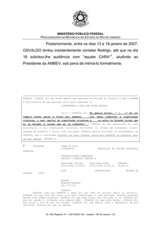 MINISTÉRIO PÚBLICO FEDERAL
PROCURADORIA DA REPÚBLICA NO ESTADO DO RIO DE JANEIRO
Posteriormente, entre os dias 13 e 18 janeiro de 2007,
OSVALDO tentou insistentemente contatar Rodrigo, até que no dia
18 solicitou-lhe audiência com “aquele CARA”7
, aludindo ao
Presidente da AMBEV, sob pena de intimá-lo formalmente.
RODRIGO. RODRIGO diz que houve apenas uma operação de entrada de dinheiro e que a BRAHMA
é destinatária de uma operação feita pelo camarada lá.
(INTERROMPE E FALA COM OUTRA PESSOA)
16:13 - OSVALDO diz "Eu queria evitar..." (....)" Eu vou
cumprir minha parte e botar pra quebrar, ..nós vamos comprovar a organização
criminosa..o real capital da organização criminosa é ... eu estou te falando coisas que
eu já estudei e coisas que eu já trabalhei". OSVALDO dá uma explanação de como
funcionaria a tal Organização Criminosa envolvendo os crimes de sonegação fiscal,
lavagem de dinheiro e outros como concussão. RODRIGO parece discordar do entendimento de
OSVALDO, que o interrompe dizendo que está dizendo assim para RODRIGO se preparar para
um caso destes. (EVENTO 4)
7 TELEFONE NOME DO ALVO
2199989878 MARINILDE DE FÁTIMA RODRIGUES
FERREIRA
INTERLOCUTORES/COMENTÁRIO
OSVALDO X RODRIGO FRAGOSO @
DATA/HORA INICIAL DATA/HORA FINAL DURAÇÃO
18/01/2006 13:53:21 18/01/2006 13:55:31 00:02:10
ALVO INTERLOCUTOR ORIGEM DA
LIGAÇÃO TIPO
RESUMO
RODRIGO FRAGOSO
IPL 2371/05
DIÁLOGO
OSVALDO liga pra RODRIGO e pede pra ele "dar um pulinho aqui" no cartório.
RODRIGO diz que hoje não pode, pois está trabalhando no seu mestrado. OSVALDO pergunta
quando eles podem conversar. RODRIGO diz que pode falar, mas não pode ir lá. OSVALDO diz
que vai mandar a intimação para aquele CARA . RODRIGO diz que pode mandar. OSVALDO diz
que avisa o dia em que for mandar. RODRIGO diz que depois leva o empresário lá pra
conversar. Osvaldo diz que vai mandar
Av. Nilo Peçanha, 31 – CEP 20020-100 – Castelo – Rio de Janeiro – RJ
 