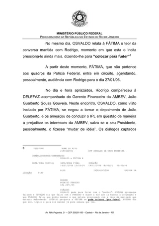 MINISTÉRIO PÚBLICO FEDERAL
PROCURADORIA DA REPÚBLICA NO ESTADO DO RIO DE JANEIRO
No mesmo dia, OSVALDO relata à FÁTIMA o teor da
conversa mantida com Rodrigo, momento em que esta o incita
pressioná-lo ainda mais, dizendo-lhe para “colocar para fuder”8
A partir deste momento, FÁTIMA, que não pertence
aos quadros da Polícia Federal, entra em circuito, agendando,
pessoalmente, audiência com Rodrigo para o dia 27/01/06.
No dia e hora aprazados, Rodrigo compareceu à
DELEFAZ acompanhado do Gerente Financeiro da AMBEV, João
Gualberto Sousa Gouveia. Neste encontro, OSVALDO, como visto
incitado por FÁTIMA, se negou a tomar o depoimento de João
Gualberto, e os ameaçou de conduzir o IPL em questão de maneira
a prejudicar os interesses da AMBEV, salvo se o seu Presidente,
pessoalmente, o fizesse “mudar de idéia”. Os diálogos captados
8 TELEFONE NOME DO ALVO
2194020551 DPF OSVALDO DA CRUZ FERREIRA
INTERLOCUTORES/COMENTÁRIO
OSVALDO x FÁTIMA @
DATA/HORA INICIAL DATA/HORA FINAL DURAÇÃO
18/01/2006 13:59:29 18/01/2006 14:00:25 00:00:56
ALVO INTERLOCUTOR ORIGEM DA
LIGAÇÃO TIPO
RESUMO
RODRIGO FRAGOSO
IPL 2371/05
DIÁLOGO
OSVALDO pede para falar com o "senhor". FÁTIMA prossegue
falando e OSVALDO diz que falou com o FRAGOSO e disse a ele que ia mandar a intimação e
que FRAGOSO falou que podia mandar e que estava preocupado com a tese de mestrado que
estaria defendendo. OSVALDO pergunta a FÁTIMA se pode colocar "pra fuder". FÁTIMA diz
que sim, lógico e para ele mandar já para semana que vem.
Av. Nilo Peçanha, 31 – CEP 20020-100 – Castelo – Rio de Janeiro – RJ
 