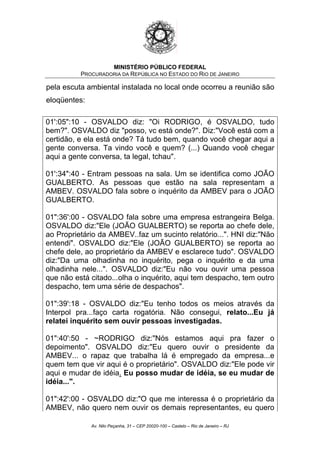 MINISTÉRIO PÚBLICO FEDERAL
PROCURADORIA DA REPÚBLICA NO ESTADO DO RIO DE JANEIRO
pela escuta ambiental instalada no local onde ocorreu a reunião são
eloqüentes:
01':05":10 - OSVALDO diz: "Oi RODRIGO, é OSVALDO, tudo
bem?". OSVALDO diz "posso, vc está onde?". Diz:"Você está com a
certidão, e ela está onde? Tá tudo bem, quando você chegar aqui a
gente conversa. Ta vindo você e quem? (...) Quando você chegar
aqui a gente conversa, ta legal, tchau".
01':34":40 - Entram pessoas na sala. Um se identifica como JOÃO
GUALBERTO. As pessoas que estão na sala representam a
AMBEV. OSVALDO fala sobre o inquérito da AMBEV para o JOÃO
GUALBERTO.
01":36':00 - OSVALDO fala sobre uma empresa estrangeira Belga.
OSVALDO diz:"Ele (JOÃO GUALBERTO) se reporta ao chefe dele,
ao Proprietário da AMBEV..faz um sucinto relatório...". HNI diz:"Não
entendi". OSVALDO diz:"Ele (JOÃO GUALBERTO) se reporta ao
chefe dele, ao proprietário da AMBEV e esclarece tudo". OSVALDO
diz:"Da uma olhadinha no inquérito, pega o inquérito e da uma
olhadinha nele...". OSVALDO diz:"Eu não vou ouvir uma pessoa
que não está citado...olha o inquérito, aqui tem despacho, tem outro
despacho, tem uma série de despachos".
01":39':18 - OSVALDO diz:"Eu tenho todos os meios através da
Interpol pra...faço carta rogatória. Não consegui, relato...Eu já
relatei inquérito sem ouvir pessoas investigadas.
01":40':50 - ~RODRIGO diz:"Nós estamos aqui pra fazer o
depoimento". OSVALDO diz:"Eu quero ouvir o presidente da
AMBEV... o rapaz que trabalha lá é empregado da empresa...e
quem tem que vir aqui é o proprietário". OSVALDO diz:"Ele pode vir
aqui e mudar de idéia. Eu posso mudar de idéia, se eu mudar de
idéia...".
01":42':00 - OSVALDO diz:"O que me interessa é o proprietário da
AMBEV, não quero nem ouvir os demais representantes, eu quero
Av. Nilo Peçanha, 31 – CEP 20020-100 – Castelo – Rio de Janeiro – RJ
 