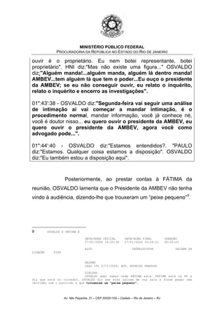 MINISTÉRIO PÚBLICO FEDERAL
PROCURADORIA DA REPÚBLICA NO ESTADO DO RIO DE JANEIRO
ouvir é o proprietário. Eu nem botei representante, botei
proprietário". HNI diz:"Mas não existe uma figura..." OSVALDO
diz:"Alguém manda!...alguém manda, alguém lá dentro manda!
AMBEV...tem alguém lá que tem o poder...Eu ouço o presidente
da AMBEV; se eu não conseguir ouvir, eu relato o inquérito,
relato o inquérito e encerro as investigações".
01":43':38 - OSVALDO diz:"Segunda-feira vai seguir uma análise
de intimação aí vai começar a mandar intimação, é o
procedimento normal, mandar informação, você já conhece né,
você é doutor nisso... eu quero ouvir o presidente da AMBEV, eu
quero ouvir o presidente da AMBEV, agora você como
advogado pode...".
01":44':40 - OSVALDO diz:"Estamos entendidos?. "PAULO
diz:"Estamos. Qualquer coisa estamos a disposição". OSVALDO
diz:"Eu também estou a disposição aqui".
Posteriormente, ao prestar contas à FÁTIMA da
reunião, OSVALDO lamenta que o Presidente da AMBEV não tenha
vindo à audiência, dizendo-lhe que trouxeram um “peixe pequeno”9
.
9 OSVALDO X FÁTIMA @
DATA/HORA INICIAL DATA/HORA FINAL DURAÇÃO
27/01/2006 10:25:38 27/01/2006 10:26:21 00:00:43
ALVO INTERLOCUTOR ORIGEM DA
LIGAÇÃO TIPO
RESUMO
CASO IPL 2371/2005: ADV. RODRIGO FRAGOSO
DIÁLOGO
OSVALDO quer saber onde FÁTIMA está. FÁTIMA está na PF e
diz que está no corredor. OSVALDO diz que eles saíram de sua sala e foram pegar uma
certidão com o escrivão e que trouxeram um "peixe pequeno".
Av. Nilo Peçanha, 31 – CEP 20020-100 – Castelo – Rio de Janeiro – RJ
 
