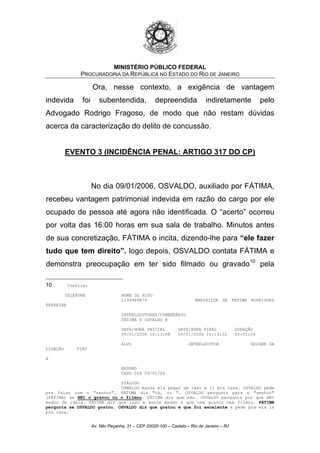 MINISTÉRIO PÚBLICO FEDERAL
PROCURADORIA DA REPÚBLICA NO ESTADO DO RIO DE JANEIRO
Ora, nesse contexto, a exigência de vantagem
indevida foi subentendida, depreendida indiretamente pelo
Advogado Rodrigo Fragoso, de modo que não restam dúvidas
acerca da caracterização do delito de concussão.
EVENTO 3 (INCIDÊNCIA PENAL: ARTIGO 317 DO CP)
No dia 09/01/2006, OSVALDO, auxiliado por FÁTIMA,
recebeu vantagem patrimonial indevida em razão do cargo por ele
ocupado de pessoa até agora não identificada. O “acerto” ocorreu
por volta das 16:00 horas em sua sala de trabalho. Minutos antes
de sua concretização, FÁTIMA o incita, dizendo-lhe para “ele fazer
tudo que tem direito”. logo depois, OSVALDO contata FÁTIMA e
demonstra preocupação em ter sido filmado ou gravado10
pela
10 Confira:
TELEFONE NOME DO ALVO
2199989878 MARINILDE DE FÁTIMA RODRIGUES
FERREIRA
INTERLOCUTORES/COMENTÁRIO
FÁTIMA X OSVALDO @
DATA/HORA INICIAL DATA/HORA FINAL DURAÇÃO
09/01/2006 16:13:08 09/01/2006 16:14:32 00:01:24
ALVO INTERLOCUTOR ORIGEM DA
LIGAÇÃO TIPO
A
RESUMO
CASO DIA 09/01/06
DIÁLOGO
OSWALDO manda ela pegar um táxi e ir pra casa. OSVALDO pede
pra falar com o "senhor". FÁTIMA diz "tá, oi ". OSVALDO pergunta para o "senhor"
(FÁTIMA) se HNI o gravou ou o filmou. FÁTIMA diz que não. OSVALDO pergunta por que HNI
mudou de idéia. FÁTIMA diz que isso é assim mesmo e que nem gravou nem filmou. FÁTIMA
pergunta se OSVALDO gostou. OSVALDO diz que gostou e que foi excelente e pede pra ela ir
pra casa.
Av. Nilo Peçanha, 31 – CEP 20020-100 – Castelo – Rio de Janeiro – RJ
 