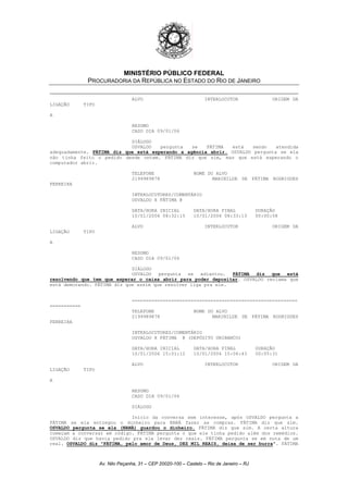 MINISTÉRIO PÚBLICO FEDERAL
PROCURADORIA DA REPÚBLICA NO ESTADO DO RIO DE JANEIRO
ALVO INTERLOCUTOR ORIGEM DA
LIGAÇÃO TIPO
A
RESUMO
CASO DIA 09/01/06
DIÁLOGO
OSVALDO pergunta se FÁTIMA está sendo atendida
adequadamente. FÁTIMA diz que está esperando a agência abrir. OSVALDO pergunta se ela
não tinha feito o pedido desde ontem. FÁTIMA diz que sim, mas que está esperando o
computador abrir.
TELEFONE NOME DO ALVO
2199989878 MARINILDE DE FÁTIMA RODRIGUES
FERREIRA
INTERLOCUTORES/COMENTÁRIO
OSVALDO X FÁTIMA @
DATA/HORA INICIAL DATA/HORA FINAL DURAÇÃO
10/01/2006 08:32:15 10/01/2006 08:33:13 00:00:58
ALVO INTERLOCUTOR ORIGEM DA
LIGAÇÃO TIPO
A
RESUMO
CASO DIA 09/01/06
DIÁLOGO
OSVALDO pergunta se adiantou. FÁTIMA diz que está
resolvendo que tem que esperar o caixa abrir para poder depositar. OSVALDO reclama que
está demorando. FÁTIMA diz que assim que resolver liga pra ele.
===========================================================
===========
TELEFONE NOME DO ALVO
2199989878 MARINILDE DE FÁTIMA RODRIGUES
FERREIRA
INTERLOCUTORES/COMENTÁRIO
OSVALDO X FÁTIMA @ (DEPÓSITO UNIBANCO)
DATA/HORA INICIAL DATA/HORA FINAL DURAÇÃO
10/01/2006 15:01:12 10/01/2006 15:06:43 00:05:31
ALVO INTERLOCUTOR ORIGEM DA
LIGAÇÃO TIPO
A
RESUMO
CASO DIA 09/01/06
DIÁLOGO
Início da conversa sem interesse, após OSVALDO pergunta a
FÁTIMA se ela entregou o dinheiro para NANÁ fazer as compras. FÁTIMA diz que sim.
OSVALDO pergunta se ela (NANÁ) guardou o dinheiro. FÁTIMA diz que sim. A certa altura
começam a conversar em código. FÁTIMA pergunta o que ele tinha pedido além dos remédios.
OSVALDO diz que havia pedido pra ela levar dez reais. FÁTIMA pergunta se em nota de um
real. OSVALDO diz "FÁTIMA, pelo amor de Deus, DEZ MIL REAIS, deixa de ser burra". FÁTIMA
Av. Nilo Peçanha, 31 – CEP 20020-100 – Castelo – Rio de Janeiro – RJ
 