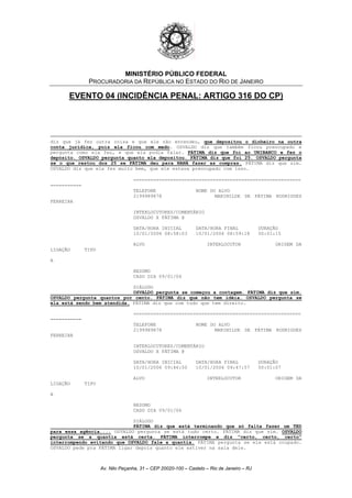 MINISTÉRIO PÚBLICO FEDERAL
PROCURADORIA DA REPÚBLICA NO ESTADO DO RIO DE JANEIRO
EVENTO 04 (INCIDÊNCIA PENAL: ARTIGO 316 DO CP)
diz que já fez outra coisa e que ele não entendeu, que depositou o dinheiro na outra
conta jurídica, pois ela ficou com medo. OSVALDO diz que também ficou preocupado e
pergunta como ela fez, e que ela podia falar. FÁTIMA diz que foi ao UNIBANCO e fez o
depósito. OSVALDO pergunta quanto ela depositou. FÁTIMA diz que foi 25. OSVALDO pergunta
se o que restou dos 25 se FÁTIMA deu para NANÁ fazer as compras. FÁTIMA diz que sim.
OSVALDO diz que ela fez muito bem, que ele estava preocupado com isso.
===========================================================
===========
TELEFONE NOME DO ALVO
2199989878 MARINILDE DE FÁTIMA RODRIGUES
FERREIRA
INTERLOCUTORES/COMENTÁRIO
OSVALDO X FÁTIMA @
DATA/HORA INICIAL DATA/HORA FINAL DURAÇÃO
10/01/2006 08:58:03 10/01/2006 08:59:18 00:01:15
ALVO INTERLOCUTOR ORIGEM DA
LIGAÇÃO TIPO
A
RESUMO
CASO DIA 09/01/06
DIÁLOGO
OSVALDO pergunta se começou a contagem. FÁTIMA diz que sim.
OSVALDO pergunta quantos por cento. FÁTIMA diz que não tem idéia. OSVALDO pergunta se
ela está sendo bem atendida. FÁTIMA diz que com tudo que tem direito.
===========================================================
===========
TELEFONE NOME DO ALVO
2199989878 MARINILDE DE FÁTIMA RODRIGUES
FERREIRA
INTERLOCUTORES/COMENTÁRIO
OSVALDO X FÁTIMA @
DATA/HORA INICIAL DATA/HORA FINAL DURAÇÃO
10/01/2006 09:46:50 10/01/2006 09:47:57 00:01:07
ALVO INTERLOCUTOR ORIGEM DA
LIGAÇÃO TIPO
A
RESUMO
CASO DIA 09/01/06
DIÁLOGO
FÁTIMA diz que está terminando que só falta fazer um TED
para essa agência.... OSVALDO pergunta se está tudo certo. FÁTIMA diz que sim. OSVALDO
pergunta se a quantia está certa. FÁTIMA interrompe e diz "certo, certo, certo"
interrompendo evitando que OSVALDO fale a quantia. FÁTIMA pergunta se ele está ocupado.
OSVALDO pede pra FÁTIMA ligar depois quanto ele estiver na sala dele.
Av. Nilo Peçanha, 31 – CEP 20020-100 – Castelo – Rio de Janeiro – RJ
 