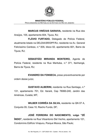 MINISTÉRIO PÚBLICO FEDERAL
PROCURADORIA DA REPÚBLICA NO ESTADO DO RIO DE JANEIRO
MARCUS VINÍCIUS SARAIVA, residente na Rua dos
Araújos, 105, apartamento 604, Tijuca, RJ;
FLÁVIO FURTADO, Delegado de Polícia Federal,
atualmente lotado na DELDIA/SR/DPF/RJ, residente na Av. General
Felicíssimo Cardoso, n.º 835, bloco 02, apartamento 601, Barra da
Tijuca, RJ;
SEBASTIÃO MIRANDA MONTEIRO, Agente de
Polícia Federal, residente na Rua Marituba, n.º 371, Itanhangá,
Barra da Tijuca, RJ;
EVANDRO DA FONSECA, preso preventivamente por
ordem desse juízo;
GUSTAVO ALBERINI, residente na Rua Santiago, n.º
131, apartamento 701, Ed. Itararé, Cep 78060-240, Jardim das
Américas, Cuiabá, MT;
WILBER CORRÊA DA SILVA, residente na QN 07 A,
Conjunto 05, Casa 10, Riacho Fundo, DF;
JOSÉ FERREIRA DO NASCIMENTO, vulgo ''ZÉ
ÍNDIO”, residente na Rua Vitoantonio Del Vechio, apartamento 121,
Condomínio Edifício Virapuru, Parque Mooca, São Paulo;
Av. Nilo Peçanha, 31 – CEP 20020-100 – Castelo – Rio de Janeiro – RJ
 