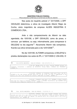 MINISTÉRIO PÚBLICO FEDERAL
PROCURADORIA DA REPÚBLICA NO ESTADO DO RIO DE JANEIRO
Nos autos do inquérito policial n.º 3317/2005, o DPF
OSVALDO determinou a oitiva do investigado Altomir Régis da
Cunha, sócio majoritário da empresa ALOÉS INDÚSTRIA E
COMÉRCIO LTDA..
Ante o não comparecimento de Altomir na data
agendada, dia 10/01/06, o DPF OSVALDO, como de praxe, o
convoca por telefone, ou seja, informalmente, para comparecer à
DELEZAZ no dia seguinte12
. Novamente Altomir não comparece,
ficando sua oitiva remarcada para o dia 12/01/200613
.
No dia 12/01/06, ALTOMIR compareceu à DELEFAZ e
prestou declarações nos autos do IPL n.º 3317/2005 (f. 234-235). O
12 Vide ESCUTA AMBIENTAL – SALA DE OSVALDO – DIA 10/01/06 (f...)
11:00 HS: FÁTIMA entra na sala. Ouve-se FÁTIMA falando ao
telefone, fornecendo o endereço da SR/DPF/RJ (Praça Mauá). OSVALDO diz "ALTOMIR".
(EVENTO 3).
11:16:40h: OSVALDO, ao telefone, pede para falar com DR.
ALTOMIR e diz que estava marcado para ele vir às 11:00. Diz que o compromisso é na
quarta 11h e dá o seu telefone de contato: 9998.8597 (ou 8596). (EVENTO 3)
13:25:56 - OSVALDO liga para o Dr. ALTOMIR e deixa recado
para que ele ligue no telefone 99988597 e diz a VIVIANE (secretária) que ALTOMIR está
convocado para comparecer amanhã às 11h. (EVENTO 3)
13 Vide ESCUTA AMBIENTAL – SALA DE OSVALDO – 11/01/06 (f....)
09:39:00: OSVALDO liga pra alguém dizendo que estava
marcado pra hoje 11h e que ligou e avisou a sua secretária. Pede pra pessoa esperar um
pouco, pois ele vai olhar sua agenda. Em seguida marca com a pessoa para o dia 12/01,
quinta-feira, 11h. (EVENTO 3)
Av. Nilo Peçanha, 31 – CEP 20020-100 – Castelo – Rio de Janeiro – RJ
 