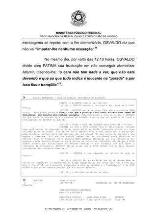 MINISTÉRIO PÚBLICO FEDERAL
PROCURADORIA DA REPÚBLICA NO ESTADO DO RIO DE JANEIRO
estratagema se repete: com o fim atemorizá-lo, OSVALDO diz que
não vai “imputar-lhe nenhuma acusação“14
No mesmo dia, por volta das 12:18 horas, OSVALDO
divide com FÁTIMA sua frustração em não conseguir atemorizar
Altomir, dizendo-lhe: “o cara não tem nada a ver, que não está
devendo e que ao que tudo indica é inocente na "parada" e por
isso ficou tranqüilo”15
.
14 ESCUTA AMBIENTAL - SALA DE OSVALDO (AUDIÊNCIA DE ALTOMIR)
EVENTO 3: ALTOMIR (início às 11:13:30)
1:53:30 - OSVALDO atende o telefone e diz: pede para "ele"
entrar.
1:55:00 - ALTOMIR entra na sala. Fala sobre a empresa NOVA
GLOBAL. Após breve conversa OSVALDO diz que a princípio vai ouvir ALTOMIR como termo de
declaração, sem imputar-lhe nenhuma acusação. Comentam sobre a data da oitiva e OSVALDO
diz que havia telefonado para a empresa de ALTOMIR. Explica que vai avaliar se houve a
participação de ALTOMIR na questão.
2:09:00 - Chega o escrivão RODRIGO para realizar a oitiva.
ALTOMIR diz que a NOVA GLOBAL fica no Mato Grosso. OSVALDO
toma declarações do empresário, sócio majoritário da ALOES indústria e comércio ltda
(ALTOMIR REGIS DA CUNHA), ele afirma que a Empresa Nova Global Importação e Exportação
Ltda prestava serviços para sua empresa, diz que possui 70% das quotas da empresa e sua
esposa o restante, diz que sua esposa também realiza atividades administrativas na
empresa. Fala do problema com a empresa NOVA GLOBAL, afirmando que sua mercadoria foi
apreendia pela Receita Federal e que pleiteia em juizo sua liberação. Afirma que a NOVA
GLOBAL estava sob fiscalização da Receita Federal e que acredita que irá obter a
liberação da mercadoria. ALTOMIR afirma ainda que a NOVA GLOBAL foi extinta segundo
informações dos contatos comerciais.
2:38:00 - ALTOMIR e seu advogado se retiram da sala de
OSVALDO.
2:40:00 - OSVALDO diz ao escrivão que só há necessidade de
salvar no computador os documentos de maior importância, que neste caso não é preciso,
pois o "cara" não está devendo, a mercadoria está apreendida e o "cambalacho" é da NOVA
GLOBAL e que anteriormente pensava que ele estava devendo.
2:41:00 - o escrivão se retira da sala.
15 TELEFONE NOME DO ALVO
2199989878 MARINILDE DE FÁTIMA RODRIGUES
FERREIRA
INTERLOCUTORES/COMENTÁRIO
OSVALDO X FÁTIMA @
DATA/HORA INICIAL DATA/HORA FINAL DURAÇÃO
12/01/2006 12:18:49 12/01/2006 12:22:37 00:03:48
Av. Nilo Peçanha, 31 – CEP 20020-100 – Castelo – Rio de Janeiro – RJ
 