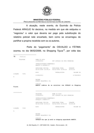 MINISTÉRIO PÚBLICO FEDERAL
PROCURADORIA DA REPÚBLICA NO ESTADO DO RIO DE JANEIRO
A atuação, neste evento, do Escrivão da Polícia
Federal ARAÚJO foi decisiva, na medida em que ele estipulou e
“negociou” o valor que deveria ser pago pela substituição do
relatório policial nele encartado, bem como se encarregou de
partilhar a propina recebida com os co-autores.
Parte do “pagamento” de OSVALDO e FÁTIMA
ocorreu no dia 06/02/2006, no Shopping Tijuca16
, por volta das
16 Confira:
TELEFONE NOME DO ALVO
2194020551 DPF OSVALDO DA CRUZ FERREIRA
INTERLOCUTORES/COMENTÁRIO
ARAÚJO X OSVALDO @
DATA/HORA INICIAL DATA/HORA FINAL DURAÇÃO
06/02/2006 19:39:23 06/02/2006 19:40:24 00:01:01
ALVO INTERLOCUTOR ORIGEM DA
LIGAÇÃO TIPO
2194020551 2178418816
A
RESUMO
EVENTO RELATÓRIO IPL
DIÁLOGO
ARAÚJO combina de se encontrar com OSVALDO no Shopping
Tijuca.
===========================================================
===========
TELEFONE NOME DO ALVO
2194020551 DPF OSVALDO DA CRUZ FERREIRA
INTERLOCUTORES/COMENTÁRIO
OSVALDO X ARAÚJO @
DATA/HORA INICIAL DATA/HORA FINAL DURAÇÃO
06/02/2006 20:03:11 06/02/2006 20:03:59 00:00:48
ALVO INTERLOCUTOR ORIGEM DA
LIGAÇÃO TIPO
A
RESUMO
EVENTO RELATÓRIO IPL
DIÁLOGO
OSVALDO diz que já está no shopping aguardando ARAÚJO.
Av. Nilo Peçanha, 31 – CEP 20020-100 – Castelo – Rio de Janeiro – RJ
 