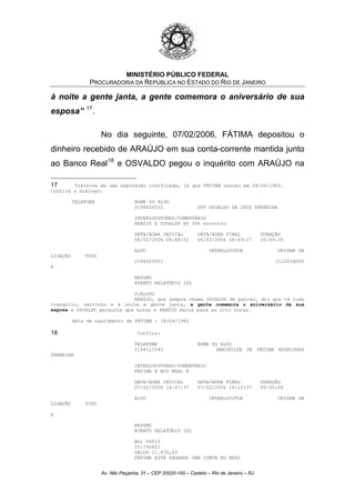 MINISTÉRIO PÚBLICO FEDERAL
PROCURADORIA DA REPÚBLICA NO ESTADO DO RIO DE JANEIRO
à noite a gente janta, a gente comemora o aniversário de sua
esposa” 17
.
No dia seguinte, 07/02/2006, FÁTIMA depositou o
dinheiro recebido de ARAÚJO em sua conta-corrente mantida junto
ao Banco Real18
e OSVALDO pegou o inquérito com ARAÚJO na
17 Trata-se de uma expressão codificada, já que FÁTIMA nasceu em 28/04/1962.
Confira o diálogo:
TELEFONE NOME DO ALVO
2194020551 DPF OSVALDO DA CRUZ FERREIRA
INTERLOCUTORES/COMENTÁRIO
ARAÚJO X OSVALDO @@ 20h encontro
DATA/HORA INICIAL DATA/HORA FINAL DURAÇÃO
06/02/2006 08:48:52 06/02/2006 08:49:27 00:00:35
ALVO INTERLOCUTOR ORIGEM DA
LIGAÇÃO TIPO
2194020551 2122034000
A
RESUMO
EVENTO RELATÓRIO IPL
DIÁLOGO
ARAÚJO, que sempre chama OSVALDO de patrão, diz que tá tudo
tranqüilo, certinho e à noite a gente janta, a gente comemora o aniversário da sua
esposa e OSVALDO pergunta que horas e ARAÚJO marca para as oito horas.
data de nascimento de FÁTIMA : 28/04/1962
18 Confira:
TELEFONE NOME DO ALVO
2194113345 MARINILDE DE FÁTIMA RODRIGUES
FERREIRA
INTERLOCUTORES/COMENTÁRIO
FÁTIMA X BCO REAL @
DATA/HORA INICIAL DATA/HORA FINAL DURAÇÃO
07/02/2006 14:07:37 07/02/2006 14:12:37 00:05:00
ALVO INTERLOCUTOR ORIGEM DA
LIGAÇÃO TIPO
A
RESUMO
EVENTO RELATÓRIO IPL
AG: 04515
CC:740621
SALDO 11.470,43
FÁTIMA ESTÁ PAGANDO UMA CONTA NO REAL
Av. Nilo Peçanha, 31 – CEP 20020-100 – Castelo – Rio de Janeiro – RJ
 