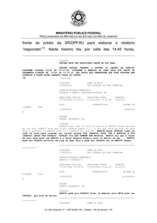 MINISTÉRIO PÚBLICO FEDERAL
PROCURADORIA DA REPÚBLICA NO ESTADO DO RIO DE JANEIRO
frente do prédio da SR/DPF/RJ para elaborar o relatório
“negociado”19
. Neste mesmo dia, por volta das 14:45 horas,
DIÁLOGO
FÁTIMA DEVE TER DEPOSITADO PARTE NO BCO REAL.
FÁTIMA ESTAVA PAGANDO O MÍNIMO DO CARTÃO DE CRÉDITO
CONFORME LIGAÇÃO 01/02 AS 14:27:06, CORTARAM A ENERGIA DA CASA DELA POR FALTA DE
PAGAMENTO LIGAÇÃO DE 27/01 AS 13:15:12. SÃO FATOS QUE DEMONSTRAM QUE ELES ESTAVAM SEM
DINHEIRO E AGORA ESTÃO SANANDO TODAS AS CONTAS
19 Confira:
TELEFONE NOME DO ALVO
2194020551 DPF OSVALDO DA CRUZ FERREIRA
INTERLOCUTORES/COMENTÁRIO
OSVALDO X ARAÚJO (PROPINA/MOCHILA) @@
DATA/HORA INICIAL DATA/HORA FINAL DURAÇÃO
07/02/2006 07:50:47 07/02/2006 07:52:34 00:01:47
ALVO INTERLOCUTOR ORIGEM DA
LIGAÇÃO TIPO
2194020551 96445304
A
RESUMO
EVENTO RELATÓRIO IPL
DIÁLOGO
OSVALDO fala que já está na sala pois ARAÚJO havia marcado
8h com ele. ARAÚJO fala que é pra OSVALDO pegar o.... e diz que está em cima da mesa
dele e pergunta se MARCUS está lá e OSVALDO diz que não. ARAÚJO manda OSVALDO tomar um
café lá fora para ninguém ver saindo porque ELE (ARAÚJO) ESTÁ COM A MOCHILA E ELE
(ARAÚJO) DESCE PRA OSVALDO. OSVALDO DIZ QUE TAMBÉM TEM MOCHILA. ARAÚJO diz que a chave
da sala dele está com MARCUS e a chave daquele armário está lá dentro do meu ... ARAÚJO
pede pra OSVALDO procurar em cima da mesa dele e pede pra OSVALDO ver se MARCUS chegou
===========================================================
===========
TELEFONE NOME DO ALVO
2194020551 DPF OSVALDO DA CRUZ FERREIRA
INTERLOCUTORES/COMENTÁRIO
ARAÚJO X OSVALDO @
DATA/HORA INICIAL DATA/HORA FINAL DURAÇÃO
07/02/2006 07:54:37 07/02/2006 07:55:14 00:00:37
ALVO INTERLOCUTOR ORIGEM DA
LIGAÇÃO TIPO
2194020551 2178346042
A
RESUMO
EVENTO RELATÓRIO IPL
DIÁLOGO
ARAÚJO pede pra OSVALDO ficar lá embaixo pois MAIA pode ver
OSVALDO, que está de férias.
===========================================================
===========
TELEFONE NOME DO ALVO
Av. Nilo Peçanha, 31 – CEP 20020-100 – Castelo – Rio de Janeiro – RJ
 