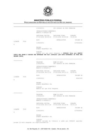 MINISTÉRIO PÚBLICO FEDERAL
PROCURADORIA DA REPÚBLICA NO ESTADO DO RIO DE JANEIRO
2194020551 DPF OSVALDO DA CRUZ FERREIRA
INTERLOCUTORES/COMENTÁRIO
ARAÚJO X OSVALDO @@
DATA/HORA INICIAL DATA/HORA FINAL DURAÇÃO
07/02/2006 08:04:24 07/02/2006 08:05:06 00:00:42
ALVO INTERLOCUTOR ORIGEM DA
LIGAÇÃO TIPO
2194020551 2178346042
A
RESUMO
EVENTO RELATÓRIO IPL
DIÁLOGO
ARAÚJO diz que está chegando e OSVALDO fala pra ARAÚJO
SUBIR PRA PEGAR E DESCER PRA ENTREGAR PRA ELE (OSVALDO) QUE ESTÁ ESPERANDO LÁ FORA NUM
MEGANE PRATA.
===========================================================
===========
TELEFONE NOME DO ALVO
2194020551 DPF OSVALDO DA CRUZ FERREIRA
INTERLOCUTORES/COMENTÁRIO
ARAÚJO X OSVALDO @
DATA/HORA INICIAL DATA/HORA FINAL DURAÇÃO
07/02/2006 08:11:32 07/02/2006 08:12:13 00:00:41
ALVO INTERLOCUTOR ORIGEM DA
LIGAÇÃO TIPO
2194020551 96445304
A
RESUMO
EVENTO RELATÓRIO IPL
DIÁLOGO
ARAÚJO diz que está chegando
===========================================================
===========
TELEFONE NOME DO ALVO
2194020551 DPF OSVALDO DA CRUZ FERREIRA
INTERLOCUTORES/COMENTÁRIO
ARAÚJO X OSVALDO @
DATA/HORA INICIAL DATA/HORA FINAL DURAÇÃO
07/02/2006 08:17:40 07/02/2006 08:18:56 00:01:16
ALVO INTERLOCUTOR ORIGEM DA
LIGAÇÃO TIPO
2194020551 2178346042
A
RESUMO
EVENTO RELATÓRIO IPL
DIÁLOGO
ARAÚJO reclama do trânsito e pede pra OSVALDO aguardar
porque já está chegando (na Superintendência)
Av. Nilo Peçanha, 31 – CEP 20020-100 – Castelo – Rio de Janeiro – RJ
 