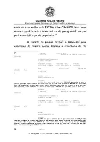 MINISTÉRIO PÚBLICO FEDERAL
PROCURADORIA DA REPÚBLICA NO ESTADO DO RIO DE JANEIRO
evidencia a ascendência de FÁTIMA sobre OSVALDO, bem como
revela o papel de autora intelectual por ela protagonizado no que
pertine aos delitos por ele perpetrados.21
O restante da propina devida22
a OSVALDO pela
elaboração do relatório policial totalizou a importância de R$
21 TELEFONE NOME DO ALVO
2194113345 MARINILDE DE FÁTIMA RODRIGUES
FERREIRA
INTERLOCUTORES/COMENTÁRIO
FÁTIMA X OSVALDO @
DATA/HORA INICIAL DATA/HORA FINAL DURAÇÃO
07/02/2006 11:28:44 07/02/2006 11:29:39 00:00:55
ALVO INTERLOCUTOR ORIGEM DA
LIGAÇÃO TIPO
2194113345 .
A
RESUMO
EVENTO RELATÓRIO IPL
DIÁLOGO
FÁTIMA diz que está tudo ok. OSVALDO pergunta o que o
senhor (FÁTIMA) está achando do relatório que eu ele está fazendo e FÁTIMA diz que está
bom, tá excelente. OSVALDO pergunta o que o ESCRIVÃO vai achar do relatório e se ele não
vai reclamar, pois ESCRIVÃO vai olhar o relatório e FÁTIMA diz que não, que tá tudo ok
TELEFONE NOME DO ALVO
2194113345 MARINILDE DE FÁTIMA RODRIGUES
FERREIRA
INTERLOCUTORES/COMENTÁRIO
OSVALDO X FÁTIMA @
DATA/HORA INICIAL DATA/HORA FINAL DURAÇÃO
07/02/2006 16:24:54 07/02/2006 16:26:59 00:02:05
ALVO INTERLOCUTOR ORIGEM DA
LIGAÇÃO TIPO
A
RESUMO
EVENTO RELATÓRIO IPL
DIÁLOGO
FÁTIMA diz que o senhor disse que ficou bom e OSVALDO diz
que deu trabalho e OSVALDO perguntou o que ARAÚJO quer mudar e FÁTIMA diz que ARAÚJO não
quer mudar ele só quer ver. FÁTIMA diz que o importante é que saiu do jeito que OSVALDO
queria. OSVALDO pergunta se pode ficar tranqüilo e ela diz que sim. FÁTIMA diz que vai
levar os documentos pra OSVALDO ver.
22 Confira:
Av. Nilo Peçanha, 31 – CEP 20020-100 – Castelo – Rio de Janeiro – RJ
 