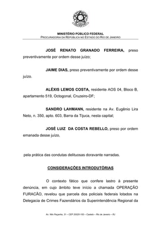 MINISTÉRIO PÚBLICO FEDERAL
PROCURADORIA DA REPÚBLICA NO ESTADO DO RIO DE JANEIRO
JOSÉ RENATO GRANADO FERREIRA, preso
preventivamente por ordem desse juízo;
JAIME DIAS, preso preventivamente por ordem desse
juízo.
ALÉXIS LEMOS COSTA, residente AOS 04, Bloco B,
apartamento 519, Octogonal, Cruzeiro-DF;
SANDRO LAHMANN, residente na Av. Eugênio Lira
Neto, n. 350, apto. 603, Barra da Tijuca, nesta capital;
JOSÉ LUIZ DA COSTA REBELLO, preso por ordem
emanada desse juízo,
pela prática das condutas delituosas doravante narradas.
CONSIDERAÇÕES INTRODUTÓRIAS
O contexto fático que confere lastro à presente
denúncia, em cujo âmbito teve início a chamada OPERAÇÃO
FURACÃO, revelou que parcela dos policiais federais lotados na
Delegacia de Crimes Fazendários da Superintendência Regional da
Av. Nilo Peçanha, 31 – CEP 20020-100 – Castelo – Rio de Janeiro – RJ
 