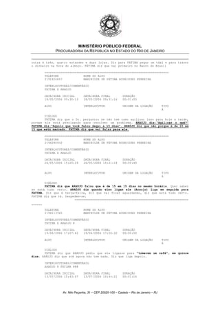 MINISTÉRIO PÚBLICO FEDERAL
PROCURADORIA DA REPÚBLICA NO ESTADO DO RIO DE JANEIRO
outra é três, quatro estandes e duas lojas. Diz para FATIMA pegar um táxi e para trazer
o dinheiro na hora do almoço. FÁTIMA diz que vai primeiro no Banco do Brasil
======================================================================
TELEFONE NOME DO ALVO
2191826857 MARINILDE DE FÁTIMA RODRIGUES FERREIRA
INTERLOCUTORES/COMENTÁRIO
FATIMA X ARAUJO
DATA/HORA INICIAL DATA/HORA FINAL DURAÇÃO
18/05/2006 09:30:13 18/05/2006 09:31:16 00:01:03
ALVO INTERLOCUTOR ORIGEM DA LIGAÇÃO TIPO
A
DIÁLOGO
FATIMA diz que o Dr. perguntou se não tem como agilizar isso para hoje a tarde,
porque ele está precisando para resolver um problema. ARAUJO diz:"Agilizar o quê?"
FATIMA diz:"Aquilo que você falou daqui a 15 dias". ARAÚJO diz que não porque é de 15 em
15 que está marcado. FATIMA diz que vai falar para ele.
======================================================================
TELEFONE NOME DO ALVO
2194280932 MARINILDE DE FÁTIMA RODRIGUES FERREIRA
INTERLOCUTORES/COMENTÁRIO
FATIMA X ARAUJO
DATA/HORA INICIAL DATA/HORA FINAL DURAÇÃO
26/05/2006 15:20:29 26/05/2006 15:21:18 00:00:49
ALVO INTERLOCUTOR ORIGEM DA LIGAÇÃO TIPO
A
DIÁLOGO
FATIMA diz que ARAUJO falou que é de 15 em 15 dias no mesmo horário. Quer saber
se está tudo certo. ARAÚJO diz quando eles ligam ele (Araujo) liga em seguida para
FATIMA. Diz que é terça-feira, diz que vai ficar aguardando, diz que está tudo certo.
FATIMA diz que tá. Despedem-se.
================================================================
======
TELEFONE NOME DO ALVO
2194113345 MARINILDE DE FÁTIMA RODRIGUES FERREIRA
INTERLOCUTORES/COMENTÁRIO
FATIMA X ARAUJO @
DATA/HORA INICIAL DATA/HORA FINAL DURAÇÃO
19/06/2006 17:07:42 19/06/2006 17:08:32 00:00:50
ALVO INTERLOCUTOR ORIGEM DA LIGAÇÃO TIPO
A
DIÁLOGO
FATIMA diz que ARAUJO pediu que ela ligasse para "tomarem um café", em quinze
dias. ARAUJO diz que até agora não tem nada. Diz que liga depois.
INTERLOCUTORES/COMENTÁRIO
ARAÚJO X FÁTIMA @@@
DATA/HORA INICIAL DATA/HORA FINAL DURAÇÃO
13/07/2006 10:43:07 13/07/2006 10:44:21 00:01:14
Av. Nilo Peçanha, 31 – CEP 20020-100 – Castelo – Rio de Janeiro – RJ
 