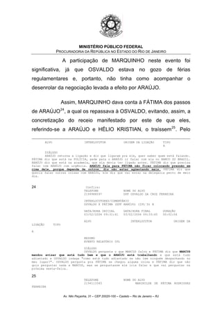 MINISTÉRIO PÚBLICO FEDERAL
PROCURADORIA DA REPÚBLICA NO ESTADO DO RIO DE JANEIRO
A participação de MARQUINHO neste evento foi
significativa, já que OSVALDO estava no gozo de férias
regulamentares e, portanto, não tinha como acompanhar o
desenrolar da negociação levada a efeito por ARAÚJO.
Assim, MARQUINHO dava conta à FÁTIMA dos passos
de ARAÚJO24
, a qual os repassava à OSVALDO, evitando, assim, a
concretização do receio manifestado por este de que eles,
referindo-se a ARAÚJO e HÉLIO KRISTIAN, o traíssem25
. Pelo
ALVO INTERLOCUTOR ORIGEM DA LIGAÇÃO TIPO
A
DIÁLOGO
ARAÚJO retorna a ligação e diz que ligaram pra ele, quer saber quem está falando.
FÁTIMA diz que está na POLÍCIA, pede para o ARAÚJO ir falar com ela no BANCO DO BRASIL.
ARAÚJO diz que está na academia, que ela devia ter ligado antes. FÁTIMA diz que precisa
falar com ARAÚJO com urgência. ARAÚJO fala para FÁTIMA não ficar colocando pressão em
cima dele, porque depende de outros, diz não estar agüentando mais. FÁTIMA diz que
queria falar outras coisas com ARAÚJO, ele diz que vai estar na delegacia perto de meio
dia.
24 Confira:
TELEFONE NOME DO ALVO
2199988597 DPF OSVALDO DA CRUZ FERREIRA
INTERLOCUTORES/COMENTÁRIO
OSVALDO X FÁTIMA (EPF ARAÚJO) (IPL´S) @
DATA/HORA INICIAL DATA/HORA FINAL DURAÇÃO
03/02/2006 09:31:41 03/02/2006 09:33:45 00:02:04
ALVO INTERLOCUTOR ORIGEM DA
LIGAÇÃO TIPO
A
RESUMO
EVENTO RELATÓRIO IPL
DIÁLOGO
OSVALDO pergunta o que MARCUS falou e FÁTIMA diz que MARCUS
mandou avisar que está tudo bem e que o ARAÚJO está trabalhando e que está tudo
adiantado e OSVALDO indaga "como está tudo adiantado se não tem ninguém despachando no
meu lugar?". OSVALDO pergunta pra FÁTIMA se chegou alguma coisa e FÁTIMA diz que não
quis perguntar nada a MARCUS, mas se perguntasse ele iria falar e que vai perguntar na
próxima sexta-feira.
25
TELEFONE NOME DO ALVO
2194113345 MARINILDE DE FÁTIMA RODRIGUES
FERREIRA
Av. Nilo Peçanha, 31 – CEP 20020-100 – Castelo – Rio de Janeiro – RJ
 