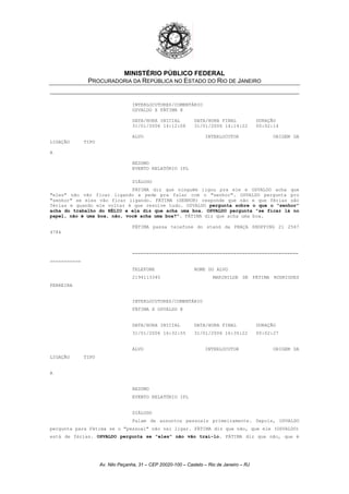 MINISTÉRIO PÚBLICO FEDERAL
PROCURADORIA DA REPÚBLICA NO ESTADO DO RIO DE JANEIRO
INTERLOCUTORES/COMENTÁRIO
OSVALDO X FÁTIMA @
DATA/HORA INICIAL DATA/HORA FINAL DURAÇÃO
31/01/2006 14:12:08 31/01/2006 14:14:22 00:02:14
ALVO INTERLOCUTOR ORIGEM DA
LIGAÇÃO TIPO
A
RESUMO
EVENTO RELATÓRIO IPL
DIÁLOGO
FÁTIMA diz que ninguém ligou pra ele e OSVALDO acha que
"eles" não vão ficar ligando e pede pra falar com o "senhor". OSVALDO pergunta pro
"senhor" se eles vão ficar ligando. FÁTIMA (SENHOR) responde que não e que férias são
férias e quando ele voltar é que resolve tudo. OSVALDO pergunta sobre o que o "senhor"
acha do trabalho do HÉLIO e ela diz que acha uma boa. OSVALDO pergunta "se ficar lá no
papel, não é uma boa, não, você acha uma boa?". FÁTIMA diz que acha uma boa.
FÁTIMA passa telefone do stand da PRAÇA SHOPPING 21 2567
4784
===========================================================
===========
TELEFONE NOME DO ALVO
2194113345 MARINILDE DE FÁTIMA RODRIGUES
FERREIRA
INTERLOCUTORES/COMENTÁRIO
FÁTIMA X OSVALDO @
DATA/HORA INICIAL DATA/HORA FINAL DURAÇÃO
31/01/2006 16:32:55 31/01/2006 16:35:22 00:02:27
ALVO INTERLOCUTOR ORIGEM DA
LIGAÇÃO TIPO
A
RESUMO
EVENTO RELATÓRIO IPL
DIÁLOGO
Falam de assuntos pessoais primeiramente. Depois, OSVALDO
pergunta para Fátima se o "pessoal" não vai ligar. FÁTIMA diz que não, que ele (OSVALDO)
está de férias. OSVALDO pergunta se "eles" não vão traí-lo. FÁTIMA diz que não, que é
Av. Nilo Peçanha, 31 – CEP 20020-100 – Castelo – Rio de Janeiro – RJ
 