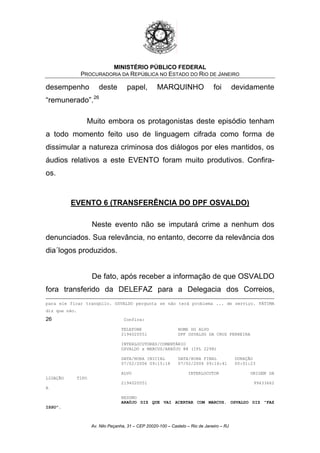 MINISTÉRIO PÚBLICO FEDERAL
PROCURADORIA DA REPÚBLICA NO ESTADO DO RIO DE JANEIRO
desempenho deste papel, MARQUINHO foi devidamente
“remunerado”.26
Muito embora os protagonistas deste episódio tenham
a todo momento feito uso de linguagem cifrada como forma de
dissimular a natureza criminosa dos diálogos por eles mantidos, os
áudios relativos a este EVENTO foram muito produtivos. Confira-
os.
EVENTO 6 (TRANSFERÊNCIA DO DPF OSVALDO)
Neste evento não se imputará crime a nenhum dos
denunciados. Sua relevância, no entanto, decorre da relevância dos
dia´logos produzidos.
De fato, após receber a informação de que OSVALDO
fora transferido da DELEFAZ para a Delegacia dos Correios,
para ele ficar tranqüilo. OSVALDO pergunta se não terá problema ... de serviço. FÁTIMA
diz que não.
26 Confira:
TELEFONE NOME DO ALVO
2194020551 DPF OSVALDO DA CRUZ FERREIRA
INTERLOCUTORES/COMENTÁRIO
OSVALDO x MARCUS/ARAÚJO @@ (IPL 2298)
DATA/HORA INICIAL DATA/HORA FINAL DURAÇÃO
07/02/2006 09:15:18 07/02/2006 09:16:41 00:01:23
ALVO INTERLOCUTOR ORIGEM DA
LIGAÇÃO TIPO
2194020551 99433662
A
RESUMO
ARAÚJO DIZ QUE VAI ACERTAR COM MARCUS. OSVALDO DIZ "FAZ
ISSO".
Av. Nilo Peçanha, 31 – CEP 20020-100 – Castelo – Rio de Janeiro – RJ
 