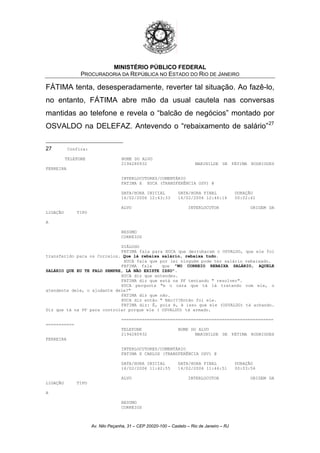 MINISTÉRIO PÚBLICO FEDERAL
PROCURADORIA DA REPÚBLICA NO ESTADO DO RIO DE JANEIRO
FÁTIMA tenta, desesperadamente, reverter tal situação. Ao fazê-lo,
no entanto, FÁTIMA abre mão da usual cautela nas conversas
mantidas ao telefone e revela o “balcão de negócios” montado por
OSVALDO na DELEFAZ. Antevendo o “rebaixamento de salário”27
27 Confira:
TELEFONE NOME DO ALVO
2194280932 MARINILDE DE FÁTIMA RODRIGUES
FERREIRA
INTERLOCUTORES/COMENTÁRIO
FATIMA X XUCA (TRANSFERÊNCIA OSV) @
DATA/HORA INICIAL DATA/HORA FINAL DURAÇÃO
16/02/2006 12:43:33 16/02/2006 12:46:14 00:02:41
ALVO INTERLOCUTOR ORIGEM DA
LIGAÇÃO TIPO
A
RESUMO
CORREIOS
DIÁLOGO
FATIMA fala para XUCA que derrubaram o OSVALDO, que ele foi
transferido para os Correios. Que lá rebaixa salário, rebaixa tudo.
XUCA fala que por lei ninguém pode ter salário rebaixado.
FATIMA fala que "NO CORREIO REBAIXA SALÁRIO, AQUELE
SALÁRIO QUE EU TE FALO SEMPRE, LÁ NÃO EXISTE ISSO".
XUCA diz que entendeu.
FATIMA diz que está na PF tentando " resolver".
XUCA pergunta "e o cara que tá lá tratando com ele, o
atendente dele, o ajudante dele?"
FATIMA diz que não.
XUCA diz então " Não???Então foi ele.
FATIMA diz: É, pois é, é isso que ele (OSVALDO) tá achando.
Diz que tá na PF para controlar porque ele ( OSVALDO) tá armado.
===========================================================
===========
TELEFONE NOME DO ALVO
2194280932 MARINILDE DE FÁTIMA RODRIGUES
FERREIRA
INTERLOCUTORES/COMENTÁRIO
FATIMA X CARLOS (TRANSFERÊNCIA OSV) @
DATA/HORA INICIAL DATA/HORA FINAL DURAÇÃO
16/02/2006 11:42:55 16/02/2006 11:46:51 00:03:56
ALVO INTERLOCUTOR ORIGEM DA
LIGAÇÃO TIPO
A
RESUMO
CORREIOS
Av. Nilo Peçanha, 31 – CEP 20020-100 – Castelo – Rio de Janeiro – RJ
 