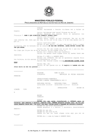 MINISTÉRIO PÚBLICO FEDERAL
PROCURADORIA DA REPÚBLICA NO ESTADO DO RIO DE JANEIRO
DIÁLOGO
Fátima: Derrubaram o Osvaldo viu.Dessa vez a mulher se
enganou
Carlos: Derrubaram como assim? Tiraram ele de lá?
Fátima: Mandaram ele segunda feira se apresentar nos
"Correios ". SABE O QUE SIGNIFICA CORREIO? ACABOU TUDO!
Carlos: Isso foi hoje?
Fatima: agora. Chegou já tava planejado. Não sei se tem
como reverter não. Acho que não tem, já foi até lá em cima, e lá em cima mandou ele ir
prá lá .
Carlos: Você está onde?
Fátima: Tô aqui dentro...tô aqui (sem querer dizer o lugar)
na polícia. Ele tá tentando ver se reverte.SE ELE NÃO REVERTER, AGORA MUITAS COISAS VÃO
TER QUE MUDAR.
Carlos: Vou dar uma ligada pra lá prá ver o que ela faz.
Vou ligar pra lá pra ver se dá um reforço, se faz alguma coisa lá.
Fátima: Foi o Roberto Maia que transferiu.
Carlos: Vou mandar fazer alguma coisa lá, mandar fazer uma
segurança.
Fátima: É o PRÉL e o ROBERTO MAIA
Fatima: ele (OSVALDO) tem que se apresentar segunda feira
nos Correios, se ele assinar (a transferência) já era.
? DESCOBRIRAM ALGUMA COISACarlos: Mas falaram alguma coisa
DELE?
Fátima: Não, não.
Carlos: Só não querem ele aí. O negócio é também ele não
chiar muito se não vai parecer...
===========================================================
===========
TELEFONE NOME DO ALVO
2194280932 MARINILDE DE FÁTIMA RODRIGUES
FERREIRA
INTERLOCUTORES/COMENTÁRIO
FATIMA X SANDRA (TRANSFERÊNCIA OSV) @
DATA/HORA INICIAL DATA/HORA FINAL DURAÇÃO
16/02/2006 13:14:53 16/02/2006 13:17:13 00:02:20
ALVO INTERLOCUTOR ORIGEM DA
LIGAÇÃO TIPO
A
RESUMO
CORREIOS
DIÁLOGO
FATIMA diz que estão transferindo o OSVALDO para os
Correios. Que rebaixa o salário, rebaixa tudo. SANDRA pergunta porque isso, se foi por
causa daquele lance não, "do utro" dia aqui (falam sobre o esquema de Osvaldo e Araújo)
FATIMA diz que estão desconfiados
SANDRA pergunta: e o menino, o secretário (possivelmente
ARAÚJO)?
FATIMA diz que não.
FATIMA diz que está na PF.
SANDRA diz que vai fazer alguma coisa aqui pra ver se
"coisa"
FATIMA diz: o nome do homem é ROBERTO MAIA
===========================================================
===========
Av. Nilo Peçanha, 31 – CEP 20020-100 – Castelo – Rio de Janeiro – RJ
 