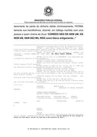 MINISTÉRIO PÚBLICO FEDERAL
PROCURADORIA DA REPÚBLICA NO ESTADO DO RIO DE JANEIRO
decorrente da perda do dinheiro obtido criminosamente, FÁTIMA
lamenta sua transferência, dizendo, em diálogo mantido com uma
pessoa a quem chama de Xuca “CORREIO NÃO DÁ NEM UM, DÁ
NEM UM, NEM DEZ MIL RÉIS como falava antigamente..."
Continuam a conversar sobre o valor do trasporte do Carlos
FATIMA: ...quem fechou comigo na época foi ela, agente
fechou em R$ 800,00 naquela época. Depois a gente deu um reajuste, eu tava bem, e quando
a gente tá bem, a gente tá bem e todo mundo fica bem.
CARLOS: na época em que nós começamos o OSVALDO, nos
começamos o OSVALDO TAMBÉM NÃO TINHA NADA, NÃO FAZIA PARADA NENHUMA, .. ( Fatima
interrompe)
FATIMA: ele já tava lá na FAZENDÁRIA, todo endividado mas
já estava lá, então ele já tava começando a...
continuam falando sobre o transporte.até que
FATIMA: e a mulher falou o que? Que tem volta?
CARLOS: ela falou vou fazer pra ele poder voltar e poder
voltar a ganhar a "cue" (dinheiro)
FATIMA: porque lá onde ele vai, já era. Ah, e o PRÉL que
ele fosse pros Correios, porque pegaram conversa dele lá nos...(inaudível)
CARLOS (interrompendo) entendi, entendi, entendi...
FATIMA: que era prá ele ir prá lá e dar um tempo.
CARLOS:..não sai fazendo um monte de coisa achando, que tu
vai cair na merda, não vai, é que você tá acostumada a lidar com um padrão e vai ter que
mudar um pouco o padrão
CARLOS:de repente até lá mesmo onde ele (OSVALDO) cair
(Correios) pode ficar bom para ele.
FÁTIMA: não, lá não tem jeito. Tem que volta...
FATIMA: possa que de lá de onde ele esteja (Correios) possa
que, aconteça lá entendeu, por intermédio...
===========================================================
===========
TELEFONE NOME DO ALVO
2194280932 MARINILDE DE FÁTIMA RODRIGUES
FERREIRA
INTERLOCUTORES/COMENTÁRIO
FATIMA X OSVALDO (TRANSFERÊNCIA OSV) @
DATA/HORA INICIAL DATA/HORA FINAL DURAÇÃO
17/02/2006 16:01:24 17/02/2006 16:04:33 00:03:09
ALVO INTERLOCUTOR ORIGEM DA
LIGAÇÃO TIPO
A
RESUMO
CORREIOS
DIÁLOGO
FÁTIMA diz para OSVALDO ainda acreditar que eles irão mudar
isso (a remoção). OSVALDO fala que não .OSVALDO fala: "eu não gostaria de sair porque eu
montei um time agora, montei um time bom e não gostaria de sair";
Av. Nilo Peçanha, 31 – CEP 20020-100 – Castelo – Rio de Janeiro – RJ
 
