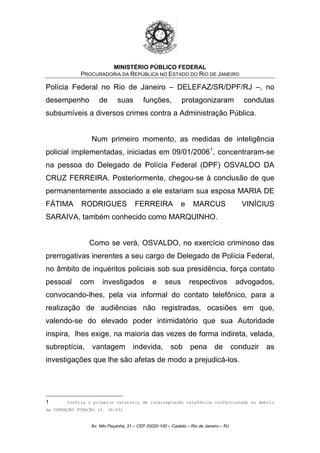 MINISTÉRIO PÚBLICO FEDERAL
PROCURADORIA DA REPÚBLICA NO ESTADO DO RIO DE JANEIRO
Polícia Federal no Rio de Janeiro – DELEFAZ/SR/DPF/RJ –, no
desempenho de suas funções, protagonizaram condutas
subsumíveis a diversos crimes contra a Administração Pública.
Num primeiro momento, as medidas de inteligência
policial implementadas, iniciadas em 09/01/20061
, concentraram-se
na pessoa do Delegado de Polícia Federal (DPF) OSVALDO DA
CRUZ FERREIRA. Posteriormente, chegou-se à conclusão de que
permanentemente associado a ele estariam sua esposa MARIA DE
FÁTIMA RODRIGUES FERREIRA e MARCUS VINÍCIUS
SARAIVA, também conhecido como MARQUINHO.
Como se verá, OSVALDO, no exercício criminoso das
prerrogativas inerentes a seu cargo de Delegado de Polícia Federal,
no âmbito de inquéritos policiais sob sua presidência, força contato
pessoal com investigados e seus respectivos advogados,
convocando-lhes, pela via informal do contato telefônico, para a
realização de audiências não registradas, ocasiões em que,
valendo-se do elevado poder intimidatório que sua Autoridade
inspira, lhes exige, na maioria das vezes de forma indireta, velada,
subreptícia, vantagem indevida, sob pena de conduzir as
investigações que lhe são afetas de modo a prejudicá-los.
1 Confira o primeiro relatório de interceptação telefônica confeccionado no âmbito
da OPERAÇÃO FURACÃO (f. 36-55)
Av. Nilo Peçanha, 31 – CEP 20020-100 – Castelo – Rio de Janeiro – RJ
 