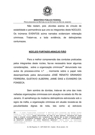 MINISTÉRIO PÚBLICO FEDERAL
PROCURADORIA DA REPÚBLICA NO ESTADO DO RIO DE JANEIRO
Não restam, pois ,dúvidas acerca do vínculo de
estabilidade e permanência que une os integrantes deste NÚCLEO.
Os inúmeros EVENTOS acima narrados evidenciam reiteração
criminosa. Tratam-se, a toda evidência, de delinqüentes
contumazes.
NÚCLEO FURTADO-ARAÚJO-TIÃO
Para a melhor compreensão das condutas praticadas
pelos integrantes deste núcleo, faz-se necessário tecer algumas
considerações, sobre a organização criminosa28
denunciada nos
autos do processo-crime n.º , mormente sobre o papel nela
desempenhado pelos denunciados JOSÉ RENATO GRANADO
FERREIRA, GUSTAVO ALBERINI, JAIME DIAS e EVANDRO DA
FONSECA.
Sem sombra de dúvidas, trata-se de uma das mais
nefastas organizações criminosas com atuação no estado do Rio de
Janeiro. À semelhança da moderna delinqüência estruturada sob o
signo da máfia, a organização criminosa em alusão reveste-se de
peculiaridades dignas de nota, tais como: a) estrutura
28 O termo “organização criminosa” é definido pela Convenção das Nações Unidas
contra o Crime Organizado Transnacional, a qual aderiu o Brasil através do Decreto n.
5.015/2004, como sendo “grupo estruturado de três ou mais pessoas, existente há algum
tempo e atuando concertadamente com o propósito de cometer uma ou mais infrações graves
ou enunciadas na presente Convenção, com a intenção de obter, direta ou indiretamente,
um benefício econômico ou outro benefício material”. Nesta peça, as expressões
“organização criminosa”, “associação criminosa”, “quadrilha” e “bando” serão utilizadas
indistintamente.
Av. Nilo Peçanha, 31 – CEP 20020-100 – Castelo – Rio de Janeiro – RJ
 