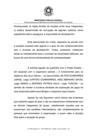 MINISTÉRIO PÚBLICO FEDERAL
PROCURADORIA DA REPÚBLICA NO ESTADO DO RIO DE JANEIRO
hierarquizada; b) rígida divisão de funções entre seus integrantes;
c) prática disseminada de corrupção de agentes públicos como
expediente hábil a assegurar a impunidade da atividade-fim.
Está estruturada em níveis, dispostos de acordo com
a posição ocupada pelo agente e o grau de seu comprometimento
com o sucesso da atividade-fim. Todos, entretanto, colaboram
direta ou indiretamente para o sucesso da empreitada delituosa, em
busca de uma forma individualizada de contraprestação.
A estreita ligação da quadrilha com o Poder Estatal –
em especial com o organismo policial – é fundamental para os
objetivos dos seus líderes – os denunciados AÍLTON GUIMARÃES
JORGE, vulgo CAPITÃO GUIMARÃRES, ANIZ ABRAHÃO DAVID,
vulgo ANÍSIO e ANTÔNIO PETRUS KALIL, vulgo TURCÃO - no
sentido de manter a lucrativa atividade de exploração de jogos de
azar propiciada pelos seus Bingos e máquinas caça-níqueis.
Apesar de não figurarem como sócios das empresas
que exploram jogos de azar e não se relacionarem diretamente com
os demais integrantes do grupo, notadamente aqueles que se
posicionam nos escalões intermediários, são verdadeiramente as
pessoas que comandam a organização, a quem cabe a decisão
final sobre a atuação do grupo.
Av. Nilo Peçanha, 31 – CEP 20020-100 – Castelo – Rio de Janeiro – RJ
 