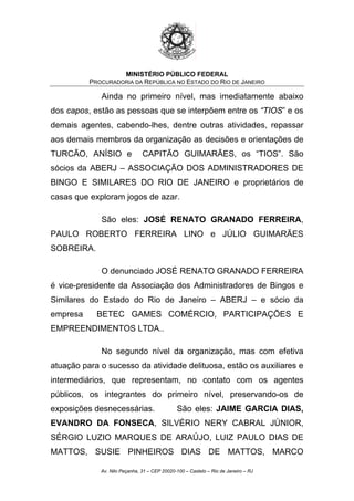 MINISTÉRIO PÚBLICO FEDERAL
PROCURADORIA DA REPÚBLICA NO ESTADO DO RIO DE JANEIRO
Ainda no primeiro nível, mas imediatamente abaixo
dos capos, estão as pessoas que se interpõem entre os “TIOS” e os
demais agentes, cabendo-lhes, dentre outras atividades, repassar
aos demais membros da organização as decisões e orientações de
TURCÃO, ANÍSIO e CAPITÃO GUIMARÃES, os “TIOS”. São
sócios da ABERJ – ASSOCIAÇÃO DOS ADMINISTRADORES DE
BINGO E SIMILARES DO RIO DE JANEIRO e proprietários de
casas que exploram jogos de azar.
São eles: JOSÉ RENATO GRANADO FERREIRA,
PAULO ROBERTO FERREIRA LINO e JÚLIO GUIMARÃES
SOBREIRA.
O denunciado JOSÉ RENATO GRANADO FERREIRA
é vice-presidente da Associação dos Administradores de Bingos e
Similares do Estado do Rio de Janeiro – ABERJ – e sócio da
empresa BETEC GAMES COMÉRCIO, PARTICIPAÇÕES E
EMPREENDIMENTOS LTDA..
No segundo nível da organização, mas com efetiva
atuação para o sucesso da atividade delituosa, estão os auxiliares e
intermediários, que representam, no contato com os agentes
públicos, os integrantes do primeiro nível, preservando-os de
exposições desnecessárias. São eles: JAIME GARCIA DIAS,
EVANDRO DA FONSECA, SILVÉRIO NERY CABRAL JÚNIOR,
SÉRGIO LUZIO MARQUES DE ARAÚJO, LUIZ PAULO DIAS DE
MATTOS, SUSIE PINHEIROS DIAS DE MATTOS, MARCO
Av. Nilo Peçanha, 31 – CEP 20020-100 – Castelo – Rio de Janeiro – RJ
 