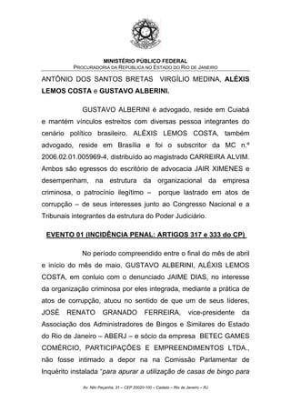 MINISTÉRIO PÚBLICO FEDERAL
PROCURADORIA DA REPÚBLICA NO ESTADO DO RIO DE JANEIRO
ANTÔNIO DOS SANTOS BRETAS VIRGÍLIO MEDINA, ALÉXIS
LEMOS COSTA e GUSTAVO ALBERINI.
GUSTAVO ALBERINI é advogado, reside em Cuiabá
e mantém vínculos estreitos com diversas pessoa integrantes do
cenário político brasileiro. ALÉXIS LEMOS COSTA, também
advogado, reside em Brasília e foi o subscritor da MC n.º
2006.02.01.005969-4, distribuído ao magistrado CARREIRA ALVIM.
Ambos são egressos do escritório de advocacia JAIR XIMENES e
desempenham, na estrutura da organizacional da empresa
criminosa, o patrocínio ilegítimo – porque lastrado em atos de
corrupção – de seus interesses junto ao Congresso Nacional e a
Tribunais integrantes da estrutura do Poder Judiciário.
EVENTO 01 (INCIDÊNCIA PENAL: ARTIGOS 317 e 333 do CP)
No período compreendido entre o final do mês de abril
e início do mês de maio, GUSTAVO ALBERINI, ALÉXIS LEMOS
COSTA, em conluio com o denunciado JAIME DIAS, no interesse
da organização criminosa por eles integrada, mediante a prática de
atos de corrupção, atuou no sentido de que um de seus líderes,
JOSÉ RENATO GRANADO FERREIRA, vice-presidente da
Associação dos Administradores de Bingos e Similares do Estado
do Rio de Janeiro – ABERJ – e sócio da empresa BETEC GAMES
COMÉRCIO, PARTICIPAÇÕES E EMPREENDIMENTOS LTDA.,
não fosse intimado a depor na na Comissão Parlamentar de
Inquérito instalada “para apurar a utilização de casas de bingo para
Av. Nilo Peçanha, 31 – CEP 20020-100 – Castelo – Rio de Janeiro – RJ
 