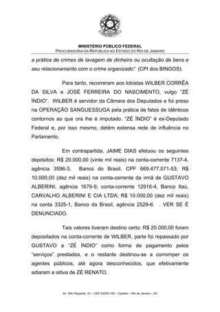MINISTÉRIO PÚBLICO FEDERAL
PROCURADORIA DA REPÚBLICA NO ESTADO DO RIO DE JANEIRO
a prática de crimes de lavagem de dinheiro ou ocultação de bens e
seu relacionamento com o crime organizado” (CPI dos BINGOS).
Para tanto, recorreram aos lobistas WILBER CORRÊA
DA SILVA e JOSÉ FERREIRA DO NASCIMENTO, vulgo “ZÉ
ÍNDIO”. WILBER é servidor da Câmara dos Deputados e foi preso
na OPERAÇÃO SANGUESSUGA pela prática de fatos de idênticos
contornos ao que ora lhe é imputado. “ZÉ ÍNDIO” é ex-Deputado
Federal e, por isso mesmo, detém extensa rede de influência no
Parlamento.
Em contrapartida, JAIME DIAS efetuou os seguintes
depósitos: R$ 20.000,00 (vinte mil reais) na conta-corrente 7137-4,
agência 3596-3, Banco do Brasil, CPF 669.477.071-53; R$
10.000,00 (dez mil reais) na conta-corrente da irmã de GUSTAVO
ALBERINI, agência 1676-9, conta-corrente 12916-4, Banco Itaú,
CARVALHO ALBERINI E CIA LTDA; R$ 10.000,00 (dez mil reais)
na conta 3325-1, Banco do Brasil, agência 2529-6. . VER SE É
DENUNCIADO.
Tais valores tiveram destino certo: R$ 20.000,00 foram
depositados na conta-corrente de WILBER, parte foi repassado por
GUSTAVO a “ZÉ ÍNDIO” como forma de pagamento pelos
“serviços” prestados, e o restante destinou-se a corromper os
agentes públicos, até agora desconhecidos, que efetivamente
adiaram a oitiva de ZÉ RENATO.
Av. Nilo Peçanha, 31 – CEP 20020-100 – Castelo – Rio de Janeiro – RJ
 