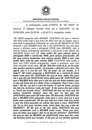 MINISTÉRIO PÚBLICO FEDERAL
PROCURADORIA DA REPÚBLICA NO ESTADO DO RIO DE JANEIRO
A participação neste EVENTO de “ZÉ ÍNDIO” foi
decisiva. O diálogos travado entre ele e GUSTAVO, no dia
20/06/2006, entre 20:30:34 e 20:42:27 é eloqüente, verbis:
“ZÉ INDIO pergunta pelo WILBER. GUSTAVO diz que o mesmo
não tinha saído hoje e que tinha ido falar com ele na cadeia, pois o
cara fará o pagamento (referente ao caso do ZÉ RENATO na CPI)
amanhã e que WILBER teria dito a ele (GUSTAVO) que era para
passar o dinheiro para a advogada (CRIS) dele (WILBER), pois a
mesma estava ameaçando abandonar o processo e que depois ele
(WILBER) falará com ZÉ. Este então diz para passar para a
advogada 5000 e enviar-lhe 5000, pois estava precisando. ZÉ
diz que estava ajudando, que estava dando 5000 e que não
podia abrir mão de pelo menos 5000. GUSTAVO volta então a
dizer que CRIS estava ameaçando largar o processo, pois não
tinha recebido ainda nada. ZÉ diz "Ele tem vinte lá já, eu fiz tudo
não ganhei nenhum tostão. Já mandei o dinheiro pro cara. Até
agora não vi a cor de um "fila da puta" de um tostão, aí é
foda!!!" ZÉ então pergunta a GUSTAVO se o mesmo já tinha
dado vinte para ele. GUSTAVO diz que já fora dado dez para
ele e que dez ele (GUSTAVO) tinha dado para ZÉ. GUSTAVO diz
que o WILBER teria dito que o dia em que ele tinha tratado com
o cara ele tinha ido lá e dado vinte e completa "Dez é seu e dez
dele". ZÉ diz "Já tirei o cara da frente. O cara tá certo, porque
ele não me reclamou nada até hoje". E diz esses dez que estão
aí "Você me manda cinco". GUSTAVO diz que era isso que ele
estava tentando explicar para ZÉ, que os dez que ele
(GUSTAVO) dera para ZÉ eram dele. ZÉ discorda. GUSTAVO diz
que o WILBER tinha passado vinte para o cara, que era o que
tinha sido combinado. ZÉ diz que não era vinte, mas sim trinta
e que ele tinha passado os outros dez para o cara. GUSTAVO
diz "Aí eu fico sem receber nada, trinta dele, dez seu e dez do
WILBER!!!". ZÉ diz que aí ele não sabia. GUSTAVO diz que
tinha combinado com o WILBER outra coisa "Vinte pro cara,
que ele falou que pagou. Dez eu te dei em dinheiro". GUSTAVO
diz que os dez do WILBER ele (GUSTAVO) tinha que dar, pois
ele também tinha que receber. E diz que só vai receber quando
Av. Nilo Peçanha, 31 – CEP 20020-100 – Castelo – Rio de Janeiro – RJ
 