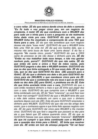 MINISTÉRIO PÚBLICO FEDERAL
PROCURADORIA DA REPÚBLICA NO ESTADO DO RIO DE JANEIRO
o cara voltar. ZÉ diz que estava dando cinco do dele e comenta
"Eu fiz tudo e vou pegar cinco pau, em um negócio de
cinqüenta, é mole! ZÉ diz que combinara com o WILBER dez
para cada um e trinta para o cara e pergunta se ele realmente
tinha dado vinte pro cara. GUSTAVO diz que sim, que o
WILBER tinha lhe mostrado o comprovante de uma TED que
fizera para o cara. ZÉ diz que não acreditava que num negócio
desses ele daria "esse mole". GUSTAVO diz que o WILBER tinha
feito uma TED de vinte mil. ZÉ diz que era mentira dele, que o
mesmo não seria louco de fazer uma "porra dessa". E diz faz o
seguinte "Me manda cinco, pronto." GUSTAVO diz que a CRIS
sairia do processo se ele não desse o dinheiro para ela. ZÉ diz
"Então eu vou trabalhar todo esse tempo, e não vou ganhar
nenhum puto, porra!!!". GUSTAVO diz que não sabia. ZÉ diz
que então ele seria o único a ficar de mãos vazias, pois
GUSTAVO pegaria o dez dele e WILBER também. GUSTAVO diz
que os dez que tinha entregado a Zé que eram dele. ZÉ diz que
não, que os dez que GUSTAVO lhe dera (ZÉ) passara para o
ISAAC. ZÉ diz que o dinheiro era dele e diz para GUSTAVO dar
cinco para ele (WILBER) e que mandasse cinco para ele ZÉ.
GUSTAVO diz que o combinado não era esse e que se ele tinha
dado os dez dele (ZÉ) para ISAAC, o problema era do ZÉ. Este
diz que tinha acertado trinta com o cara. GUSTAVO diz que o
cara então receberá dinheiro a mais e que ZÉ tinha que pegar dez
com o cara. GUSTAVO diz que cumpriria com o WILBER o que
tinha combinado com ele. ZÉ diz "Sem "criancice", se você fizer isso
vai ficar mal comigo!!!" GUSTAVO diz que o WILBER teria dito que
a mãe dele estava vendendo um carro e que com o dinheiro
acertaria depois com ele (ZÉ). Este diz para GUSTAVO emprestar o
dinheiro para WILBER. GUSTAVO diz que não era tão amigo dele
assim, que o conhecera agora e que tinha feito apenas negócio com
ele. ZÉ diz para GUSTAVO dar cinco para WILBER e lhe mandar
cinco. GUSTAVO diz que fará o seguinte que passará os dez para
ele e que falará que ZÉ estava querendo cinco. ZÉ diz que se
GUSTAVO fizesse isso que estaria fazendo "criancice". GUSTAVO
diz que irá cumprir o que tinha combinado com o WILBER e
que a questão dos trinta para o ISAAC, ZÉ tinha que resolver
com ele. ZÉ então em tom de ameaça pergunta "Cê vai fazer
Av. Nilo Peçanha, 31 – CEP 20020-100 – Castelo – Rio de Janeiro – RJ
 