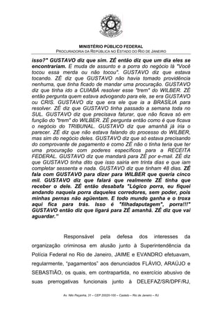 MINISTÉRIO PÚBLICO FEDERAL
PROCURADORIA DA REPÚBLICA NO ESTADO DO RIO DE JANEIRO
isso?" GUSTAVO diz que sim. ZÉ então diz que um dia eles se
encontrariam. E muda de assunto e a porra do negócio lá "Você
tocou essa merda ou não tocou". GUSTAVO diz que estava
tocando. ZÉ diz que GUSTAVO não havia tomado providência
nenhuma, que tinha ficado de mandar uma procuração. GUSTAVO
diz que tinha ido a CUIABÁ resolver esse "trem" do WILBER. ZÉ
então pergunta quem estava advogando para ele, se era GUSTAVO
ou CRIS. GUSTAVO diz que era ele que ia a BRASÍLIA para
resolver. ZÉ diz que GUSTAVO tinha passado a semana toda no
SUL. GUSTAVO diz que precisava faturar, que não ficava só em
função do "trem" do WILBER. ZÉ pergunta então como é que ficava
o negócio do TRIBUNAL. GUSTAVO diz que amanhã já iria o
parecer. ZÉ diz que não estava falando do processo do WILBER,
mas sim do negócio deles. GUSTAVO diz que só estava precisando
do comprovante de pagamento e como ZÉ não o tinha teria que ter
uma procuração com poderes específicos para a RECEITA
FEDERAL. GUSTAVO diz que mandará para ZÉ por e-mail. ZÉ diz
que GUSTAVO tinha dito que isso sairia em trinta dias e que iam
completar sessenta e nada. GUSTAVO diz que tinham 48 dias. ZÉ
fala com GUSTAVO para dizer para WILBER que queria cinco
mil. GUSTAVO diz que falará que realmente ZÉ tinha que
receber o dele. ZÉ então desabafa "Lógico porra, eu fiquei
andando naquela porra daqueles corredores, sem poder, pois
minhas pernas não agüentam. E todo mundo ganha e o troxa
aqui fica para trás. Isso é "filhadaputagem", porra!!!"
GUSTAVO então diz que ligará para ZÉ amanhã. ZÉ diz que vai
aguardar.”
Responsável pela defesa dos interesses da
organização criminosa em alusão junto à Superintendência da
Polícia Federal no Rio de Janeiro, JAIME e EVANDRO efetuavam,
regularmente, “pagamentos” aos denunciados FLÁVIO, ARAÚJO e
SEBASTIÃO, os quais, em contrapartida, no exercício abusivo de
suas prerrogativas funcionais junto à DELEFAZ/SR/DPF/RJ,
Av. Nilo Peçanha, 31 – CEP 20020-100 – Castelo – Rio de Janeiro – RJ
 