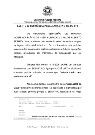 MINISTÉRIO PÚBLICO FEDERAL
PROCURADORIA DA REPÚBLICA NO ESTADO DO RIO DE JANEIRO
EVENTO 02 (INCIDÊNCIA PENAL: ART. 317 E 333 DO CP)
Os denunciado SEBASTIÃO DE MIRANDA
MONTEIRO, FLÁVIO DE ASSIA FURTADO e CARLOS ALBERTO
ARAÚJO LIMA receberam, em razão de seus respectivos cargos,
vantagem patrimonial indevida . Em contrapartida, tais policiais
forneciam-lhe informações sigilosas referentes a futuras operações
policiais prejudiciais aos interesses da organização por ele
integrada.
Deveras fato, no dia 10/10/2006, JAIME, um dia após
encontrar-se com SEBASTIÃO, ligou para JOSÉ LUIZ e, aludindo à
operação policial iminente, o avisou que “estava vindo uma
ventaniazinha aí”.
No mesmo diálogo, informou-lhe que o “pessoal lá da
Mauá” estaria lhe cobrando direto. Tal expressão é significativa por
duas razões: primeiro porque a SR/DPF/RJ localiza-se na Praça
EVANDRO X ZÉ@
DATA/HORA INICIAL DATA/HORA FINAL DURAÇÃO
08/04/2006 14:48:26 08/04/2006 14:48:51 00:00:25
ALVO INTERLOCUTOR ORIGEM DA LIGAÇÃO TIPO
A
RESUMO
ENCONTRO
DIÁLOGO
EVANDRO diz que havia ido errado, que tinha ido demais. Combinam
de se encontrar na segunda-feira para acertarem.
Av. Nilo Peçanha, 31 – CEP 20020-100 – Castelo – Rio de Janeiro – RJ
 