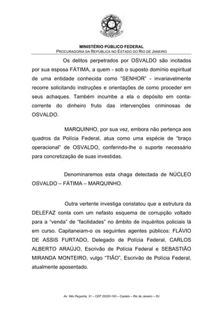 MINISTÉRIO PÚBLICO FEDERAL
PROCURADORIA DA REPÚBLICA NO ESTADO DO RIO DE JANEIRO
Os delitos perpetrados por OSVALDO são incitados
por sua esposa FÁTIMA, a quem - sob o suposto domínio espiritual
de uma entidade conhecida como “SENHOR” - invariavelmente
recorre solicitando instruções e orientações de como proceder em
seus achaques. Também incumbe a ela o depósito em conta-
corrente do dinheiro fruto das intervenções criminosas de
OSVALDO.
MARQUINHO, por sua vez, embora não pertença aos
quadros da Polícia Federal, atua como uma espécie de “braço
operacional” de OSVALDO, conferindo-lhe o suporte necessário
para concretização de suas investidas.
Denominaremos esta chaga detectada de NÚCLEO
OSVALDO – FÁTIMA – MARQUINHO.
Outra vertente investiga constatou que a estrutura da
DELEFAZ conta com um nefasto esquema de corrupção voltado
para a “venda” de “facilidades” no âmbito de inquéritos policiais lá
em curso. Capitaneiam-o os seguintes agentes públicos: FLÁVIO
DE ASSIS FURTADO, Delegado de Polícia Federal, CARLOS
ALBERTO ARAÚJO, Escrivão de Polícia Federal e SEBASTIÃO
MIRANDA MONTEIRO, vulgo “TIÃO”, Escrivão de Polícia Federal,
atualmente aposentado.
Av. Nilo Peçanha, 31 – CEP 20020-100 – Castelo – Rio de Janeiro – RJ
 