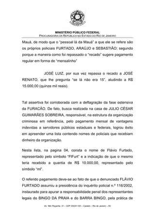 MINISTÉRIO PÚBLICO FEDERAL
PROCURADORIA DA REPÚBLICA NO ESTADO DO RIO DE JANEIRO
Mauá, de modo que o “pessoal lá da Mauá” a que ele se refere são
os próprios policiais FURTADO, ARAÚJO e SEBASTIÃO; segundo
porque a maneira como foi repassado o “recado” sugere pagamento
regular em forma de “mensalinho”
JOSÉ LUIZ, por sua vez repassa o recado a JOSÉ
RENATO, que lhe pregunta “se lá não era 15”, aludindo a R$
15.000,00 (quinze mil reais).
Tal assertiva foi corroborada com a deflagração da fase ostensiva
da FURACÃO. De fato, busca realizada na casa de JULIO CÉSAR
GUIMARÃES SOBREIRA, responsável, na estrutura da organização
criminosa em referência, pelo pagamento mensal de vantagens
indevidas a servidores públicos estaduais e federais, logrou êxito
em apreender uma lista contendo nomes de policiais que recebiam
dinheiro da organização.
Nesta lista, na pagina 04, consta o nome de Flávio Furtado,
representado pelo símbolo “FlFurt” e a indicação de que o mesmo
teria recebido a quantia de R$ 10.000,00, representado pelo
símbolo “ml”.
O referido pagamento deve-se ao fato de que o denunciado FLÁVIO
FURTADO assumiu a presidência do inquérito policial n.º 116/2002,
instaurado para apurar a responsabilidade penal dos representantes
legais do BINGO DA PRAIA e do BARRA BINGO, pela prática de
Av. Nilo Peçanha, 31 – CEP 20020-100 – Castelo – Rio de Janeiro – RJ
 