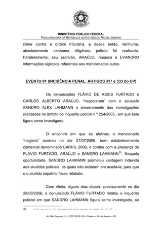 MINISTÉRIO PÚBLICO FEDERAL
PROCURADORIA DA REPÚBLICA NO ESTADO DO RIO DE JANEIRO
crime contra a ordem tributária, e desde então, nenhuma,
absolutamente nenhuma diligência policial foi realizada.
Paralelamente, seu escrivão, ARAÚJO, repassa a EVANDRO
informações sigilosos referentes aos mencionados autos.
EVENTO 01 (INCIDÊNCIA PENAL: ARTIGOS 317 e 333 do CP)
Os denunciados FLÁVIO DE ASSIS FURTADO e
CARLOS ALBERTO ARAÚJO, “negociaram” com o acusado
SANDRO ALEX LAHMANN o encerramento das investigações
realizadas no âmbito do inquérito policial n.º 254/2005., em que este
figura como investigado.
O encontro em que se efetivou o mencionado
“negócio” ocorreu no dia 21/07/2006, num estabelecimento
comercial denominado BARRIL 8000, e contou com a presença de
FLÁVIO FURTADO, ARAÚJO e SANDRO LAHMANN30
. Naquela
oportunidade, SANDRO LAHMANN prometeu vantagem indevida
aos aludidos policiais, os quais não exitaram em aceitá-la, para que
o o aludido inquérito fosse relatado.
Com efeito, alguns dias depois, precisamente no dia
28/09/2006, o denunciado FLÁVIO FURTADO relatou o inquérito
policial em que SANDRO LAHMANN figura como investigado, ao
30 Este encontro foi documentado pela equipe de campo da DICINT.
Av. Nilo Peçanha, 31 – CEP 20020-100 – Castelo – Rio de Janeiro – RJ
 