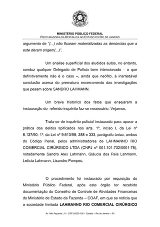 MINISTÉRIO PÚBLICO FEDERAL
PROCURADORIA DA REPÚBLICA NO ESTADO DO RIO DE JANEIRO
argumento de “(...) não ficaram materializadas as denúncias que a
este deram origem(...)”.
Um análise superficial dos aludidos autos, no entanto,
conduz qualquer Delegado de Polícia bem intencionado – o que
definitivamente não é o caso –, ainda que neófito, à inarredável
conclusão acerca do prematuro encerramento das investigações
que pesam sobre SANDRO LAHMANN.
Um breve histórico dos fatos que ensejaram a
instauração do referido inquérito faz-se necessário. Vejamos.
Trata-se de inquérito policial instaurado para apurar a
prática dos delitos tipificados nos arts. 1º, inciso I, da Lei nº
8.137/90; 1º, da Lei nº 9.613/98; 288 e 333, parágrafo único, ambos
do Código Penal, pelos administradores de LAHMANNO RIO
COMERCIAL CIRÚRGICO LTDA (CNPJ nº 001.101.732/0001-78),
notadamente Sandro Alex Lahmann, Gláucia dos Reis Lahmann,
Letícia Lahmann, Lisandro Pompeu.
O procedimento foi instaurado por requisição do
Ministério Público Federal, após este órgão ter recebido
documentação do Conselho de Controle de Atividades Financeiras
do Ministério de Estado da Fazenda – COAF, em que se noticia que
a sociedade limitada LAHMANNO RIO COMERCIAL CIRÚRGICO
Av. Nilo Peçanha, 31 – CEP 20020-100 – Castelo – Rio de Janeiro – RJ
 