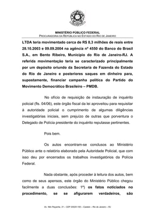 MINISTÉRIO PÚBLICO FEDERAL
PROCURADORIA DA REPÚBLICA NO ESTADO DO RIO DE JANEIRO
LTDA teria movimentado cerca de R$ 8,3 milhões de reais entre
28.10.2003 e 09.09.2004 na agência nº 4550 do Banco do Brasil
S.A., em Bento Ribeiro, Município do Rio de Janeiro-RJ. A
referida movimentação teria se caracterizado principalmente
por um depósito oriundo da Secretaria de Fazenda do Estado
do Rio de Janeiro e posteriores saques em dinheiro para,
supostamente, financiar campanha política do Partido do
Movimento Democrático Brasileiro – PMDB.
No ofício de requisição de instauração de inquérito
policial (fls. 04/06), este órgão fiscal da lei aproveitou para requisitar
à autoridade policial o cumprimento de algumas diligências
investigatórias iniciais, sem prejuízo de outras que porventura o
Delegado de Polícia presidente do inquérito reputasse pertinentes.
Pois bem.
Os autos encontram-se conclusos ao Ministério
Público ante o relatório elaborado pela Autoridade Policial, que com
isso deu por encerrados os trabalhos investigatórios da Polícia
Federal.
Nada obstante, após proceder à leitura dos autos, bem
como de seus apensos, este órgão do Ministério Público chegou
facilmente a duas conclusões: 1ª) os fatos noticiados no
procedimento, se se afigurarem verdadeiros, são
Av. Nilo Peçanha, 31 – CEP 20020-100 – Castelo – Rio de Janeiro – RJ
 