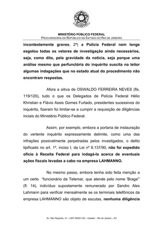 MINISTÉRIO PÚBLICO FEDERAL
PROCURADORIA DA REPÚBLICA NO ESTADO DO RIO DE JANEIRO
incontestemente graves; 2ª) a Polícia Federal nem longe
esgotou todas os vetores de investigação ainda necessários,
seja, como dito, pela gravidade da notícia, seja porque uma
análise mesmo que perfunctória do inquérito suscita no leitor
algumas indagações que no estado atual do procedimento não
encontram respostas.
Afora a oitiva de OSWALDO FERREIRA NEVES (fls.
119/120), tudo o que os Delegados de Polícia Federal Hélio
Khristian e Flávio Assis Gomes Furtado, presidentes sucessivos do
inquérito, fizeram foi limitar-se a cumprir a requisição de diligências
inciais do Ministério Público Federal.
Assim, por exemplo, embora a portaria de instauração
do vertente inquérito expressamente delimite, como uma das
infrações possivelmente perpetradas pelos investigados, o delito
tipificado no art. 1º, inciso I, da Lei nº 8.137/90, não foi expedido
ofício à Receita Federal para indagá-la acerca de eventuais
ações fiscais levadas a cabo na empresa LAHMANNO.
No mesmo passo, embora tenha sido feita menção a
um certo “funcionário da Telemar, que atende pelo nome 'Braga'”
(fl. 14), indivíduo supostamente remunerado por Sandro Alex
Lahmann para verificar mensalmente se os terminais telefônicos da
empresa LAHMANNO são objeto de escutas, nenhuma diligência
Av. Nilo Peçanha, 31 – CEP 20020-100 – Castelo – Rio de Janeiro – RJ
 