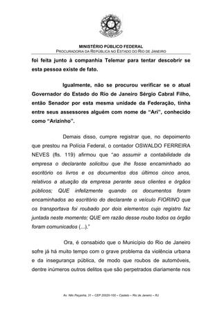 MINISTÉRIO PÚBLICO FEDERAL
PROCURADORIA DA REPÚBLICA NO ESTADO DO RIO DE JANEIRO
foi feita junto à companhia Telemar para tentar descobrir se
esta pessoa existe de fato.
Igualmente, não se procurou verificar se o atual
Governador do Estado do Rio de Janeiro Sérgio Cabral Filho,
então Senador por esta mesma unidade da Federação, tinha
entre seus assessores alguém com nome de “Ari”, conhecido
como “Arizinho”.
Demais disso, cumpre registrar que, no depoimento
que prestou na Polícia Federal, o contador OSWALDO FERREIRA
NEVES (fls. 119) afirmou que “ao assumir a contabilidade da
empresa o declarante solicitou que lhe fosse encaminhado ao
escritório os livros e os documentos dos últimos cinco anos,
relativos a atuação da empresa perante seus clientes e órgãos
públicos; QUE infelizmente quando os documentos foram
encaminhados ao escritório do declarante o veículo FIORINO que
os transportava foi roubado por dois elementos cujo registro faz
juntada neste momento; QUE em razão desse roubo todos os órgão
foram comunicados (...).”
Ora, é consabido que o Município do Rio de Janeiro
sofre já há muito tempo com o grave problema da violência urbana
e da insegurança pública, de modo que roubos de automóveis,
dentre inúmeros outros delitos que são perpetrados diariamente nos
Av. Nilo Peçanha, 31 – CEP 20020-100 – Castelo – Rio de Janeiro – RJ
 