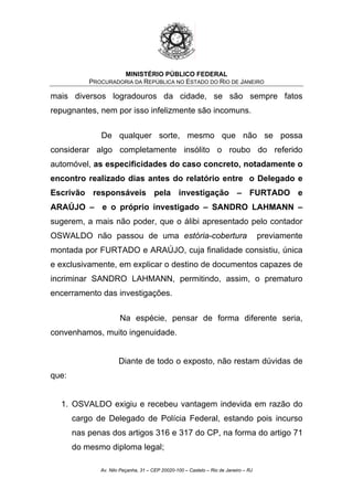 MINISTÉRIO PÚBLICO FEDERAL
PROCURADORIA DA REPÚBLICA NO ESTADO DO RIO DE JANEIRO
mais diversos logradouros da cidade, se são sempre fatos
repugnantes, nem por isso infelizmente são incomuns.
De qualquer sorte, mesmo que não se possa
considerar algo completamente insólito o roubo do referido
automóvel, as especificidades do caso concreto, notadamente o
encontro realizado dias antes do relatório entre o Delegado e
Escrivão responsáveis pela investigação – FURTADO e
ARAÚJO – e o próprio investigado – SANDRO LAHMANN –
sugerem, a mais não poder, que o álibi apresentado pelo contador
OSWALDO não passou de uma estória-cobertura previamente
montada por FURTADO e ARAÚJO, cuja finalidade consistiu, única
e exclusivamente, em explicar o destino de documentos capazes de
incriminar SANDRO LAHMANN, permitindo, assim, o prematuro
encerramento das investigações.
Na espécie, pensar de forma diferente seria,
convenhamos, muito ingenuidade.
Diante de todo o exposto, não restam dúvidas de
que:
1. OSVALDO exigiu e recebeu vantagem indevida em razão do
cargo de Delegado de Polícia Federal, estando pois incurso
nas penas dos artigos 316 e 317 do CP, na forma do artigo 71
do mesmo diploma legal;
Av. Nilo Peçanha, 31 – CEP 20020-100 – Castelo – Rio de Janeiro – RJ
 