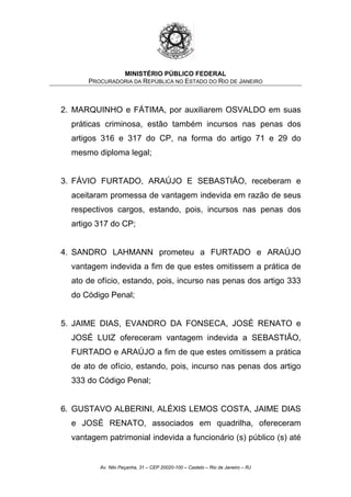 MINISTÉRIO PÚBLICO FEDERAL
PROCURADORIA DA REPÚBLICA NO ESTADO DO RIO DE JANEIRO
2. MARQUINHO e FÁTIMA, por auxiliarem OSVALDO em suas
práticas criminosa, estão também incursos nas penas dos
artigos 316 e 317 do CP, na forma do artigo 71 e 29 do
mesmo diploma legal;
3. FÁVIO FURTADO, ARAÚJO E SEBASTIÃO, receberam e
aceitaram promessa de vantagem indevida em razão de seus
respectivos cargos, estando, pois, incursos nas penas dos
artigo 317 do CP;
4. SANDRO LAHMANN prometeu a FURTADO e ARAÚJO
vantagem indevida a fim de que estes omitissem a prática de
ato de ofício, estando, pois, incurso nas penas dos artigo 333
do Código Penal;
5. JAIME DIAS, EVANDRO DA FONSECA, JOSÉ RENATO e
JOSÉ LUIZ ofereceram vantagem indevida a SEBASTIÃO,
FURTADO e ARAÚJO a fim de que estes omitissem a prática
de ato de ofício, estando, pois, incurso nas penas dos artigo
333 do Código Penal;
6. GUSTAVO ALBERINI, ALÉXIS LEMOS COSTA, JAIME DIAS
e JOSÉ RENATO, associados em quadrilha, ofereceram
vantagem patrimonial indevida a funcionário (s) público (s) até
Av. Nilo Peçanha, 31 – CEP 20020-100 – Castelo – Rio de Janeiro – RJ
 