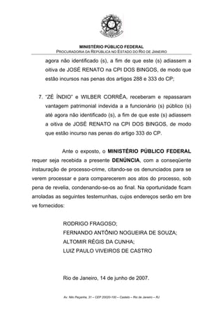 MINISTÉRIO PÚBLICO FEDERAL
PROCURADORIA DA REPÚBLICA NO ESTADO DO RIO DE JANEIRO
agora não identificado (s), a fim de que este (s) adiassem a
oitiva de JOSÉ RENATO na CPI DOS BINGOS, de modo que
estão incursos nas penas dos artigos 288 e 333 do CP;
7. “ZÉ ÍNDIO” e WILBER CORRÊA, receberam e repassaram
vantagem patrimonial indevida a a funcionário (s) público (s)
até agora não identificado (s), a fim de que este (s) adiassem
a oitiva de JOSÉ RENATO na CPI DOS BINGOS, de modo
que estão incurso nas penas do artigo 333 do CP.
Ante o exposto, o MINISTÉRIO PÚBLICO FEDERAL
requer seja recebida a presente DENÚNCIA, com a conseqüente
instauração de processo-crime, citando-se os denunciados para se
verem processar e para comparecerem aos atos do processo, sob
pena de revelia, condenando-se-os ao final. Na oportunidade ficam
arroladas as seguintes testemunhas, cujos endereços serão em bre
ve fornecidos:
RODRIGO FRAGOSO;
FERNANDO ANTÔNIO NOGUEIRA DE SOUZA;
ALTOMIR RÉGIS DA CUNHA;
LUIZ PAULO VIVEIROS DE CASTRO
Rio de Janeiro, 14 de junho de 2007.
Av. Nilo Peçanha, 31 – CEP 20020-100 – Castelo – Rio de Janeiro – RJ
 