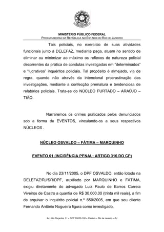 MINISTÉRIO PÚBLICO FEDERAL
PROCURADORIA DA REPÚBLICA NO ESTADO DO RIO DE JANEIRO
Tais policiais, no exercício de suas atividades
funcionais junto à DELEFAZ, mediante paga, atuam no sentido de
eliminar ou minimizar ao máximo os reflexos de natureza policial
decorrentes da prática de condutas investigadas em “determinados”
e “lucrativos” inquéritos policiais. Tal propósito é almejado, via de
regra, quando não através da intencional procrastinação das
investigações, mediante a confecção prematura e tendenciosa de
relatórios policiais. Trata-se do NÚCLEO FURTADO – ARAÚJO –
TIÃO.
Narraremos os crimes praticados pelos denunciados
sob a forma de EVENTOS, vinculando-os a seus respectivos
NÚCLEOS .
NÚCLEO OSVALDO – FÁTIMA – MARQUINHO
EVENTO 01 (INCIDÊNCIA PENAL: ARTIGO 316 DO CP)
No dia 23/11/2005, o DPF OSVALDO, então lotado na
DELEFAZ/RJ/SR/DPF, auxiliado por MARQUINHO e FÁTIMA,
exigiu diretamente do advogado Luiz Paulo de Barros Correia
Viveiros de Castro a quantia de R$ 30.000,00 (trinta mil reais), a fim
de arquivar o inquérito policial n.º 650/2005, em que seu cliente
Fernando Antônio Nogueira figura como investigado.
Av. Nilo Peçanha, 31 – CEP 20020-100 – Castelo – Rio de Janeiro – RJ
 